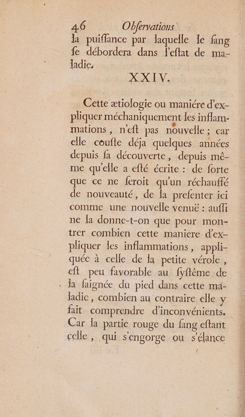 la puifflance par laquelle le fang fe débordera dans leftat de ma- ladie. XX IV. Cette ætiologie ou maniére d’ex- pliquer méchaniquement les inflam- mations, neft pas nouvelle; car elle coufte déja quelques années depuis fa découverte, depuis mé- me qu'elle a efté écrite : de forte que ce ne feroit qu'un réchauffé de nouveauté, de la prefenter ici comme une nouvelle venuë : auffi ne la donne-t-on que pour mon- trer combien cette maniere d’ex- pliquer les inflammations, appli- quée à celle de la petite vérole, eft peu favorable au fyfléme de . la faignée du pied dans cette ma- ladie, combien au contraire elle y fait comprendre d’inconvénients. Car la partie rouge du fang eftant celle , qui s'engorge ou s'élance /