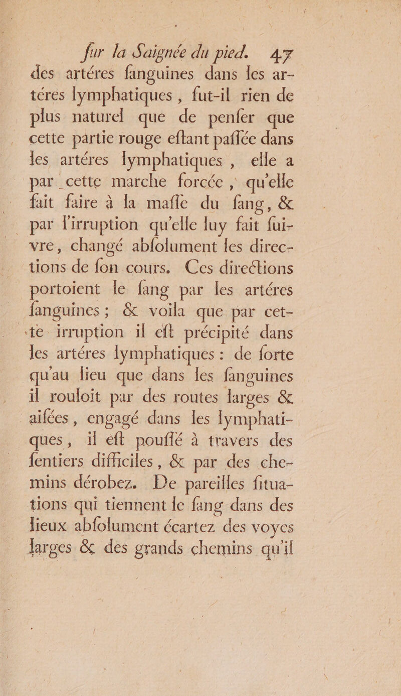 des artéres fanguines dans les ar- téres lymphatiques , fut-il rien de plus naturel que de penfer que cette partie rouge eftant paflée dans les artéres lymphatiques , elle a par cette marche forcée ; qu’elle … fait faire à la mafle du fang, &amp; par lirruption qu'elle luy fait fui- _ vre, changé abfolument les direc- tions de fon cours. Ces directions portoient le fang par les artéres fanguines ; &amp; voila que par cet- «te irruption il eft précipité dans les artéres lymphatiques : de forte qu'au lieu que dans les fanguines il rouloit par des routes larges &amp; aïifées, engagé dans les lymphati- ques, il eft pouflé à travers des {entiers difficiles, &amp; par des che- mins dérobez. De pareilles fitua- tions qui tiennent le fang dans des lieux abfolument écartez des voyes larges &amp; des grands chemins qu'il