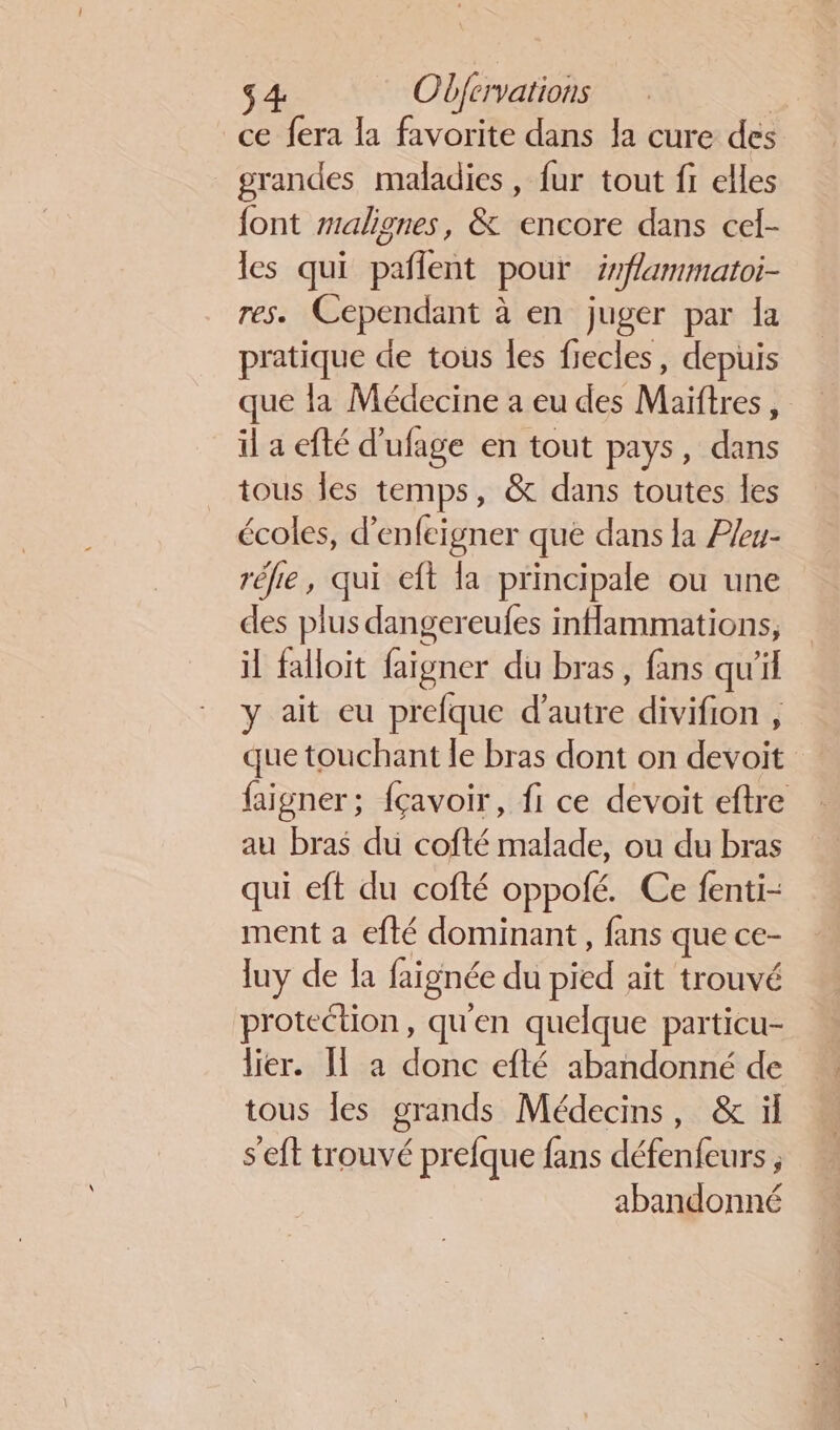 ce fera la favorite dans la cure des grandes maladies, fur tout fi elles font #alignes, &amp; encore dans cel- les qui pañlent pour irflammatoi- res. Cependant à en juger par la pratique de tous les fiecles, depuis que la Médecine a eu des Maiftres, il a efté d’ufage en tout pays, dans tous les temps, &amp; dans toutes les écoles, d’enfeigner que dans la P/eu- réfe, qui eft la principale ou une des plus dangereufes inflammations, il falloit faigner du bras, fans qu'il y ait eu prefque LUE. divifion , que touchant le bras dont on devoit faigner; fçavoir, fi ce devoit eftre au bras du cofté malade, ou du bras qui eft du cofté oppofé. Ce fenti- ment a efté dominant, fans que ce- luy de Ia faignée du pied ait trouvé protection, qu'en quelque particu- lier. Il a donc efté abandonné de tous les grands Médecins, &amp; ïl s’eft trouvé prefque fans défenfeurs , abandonné