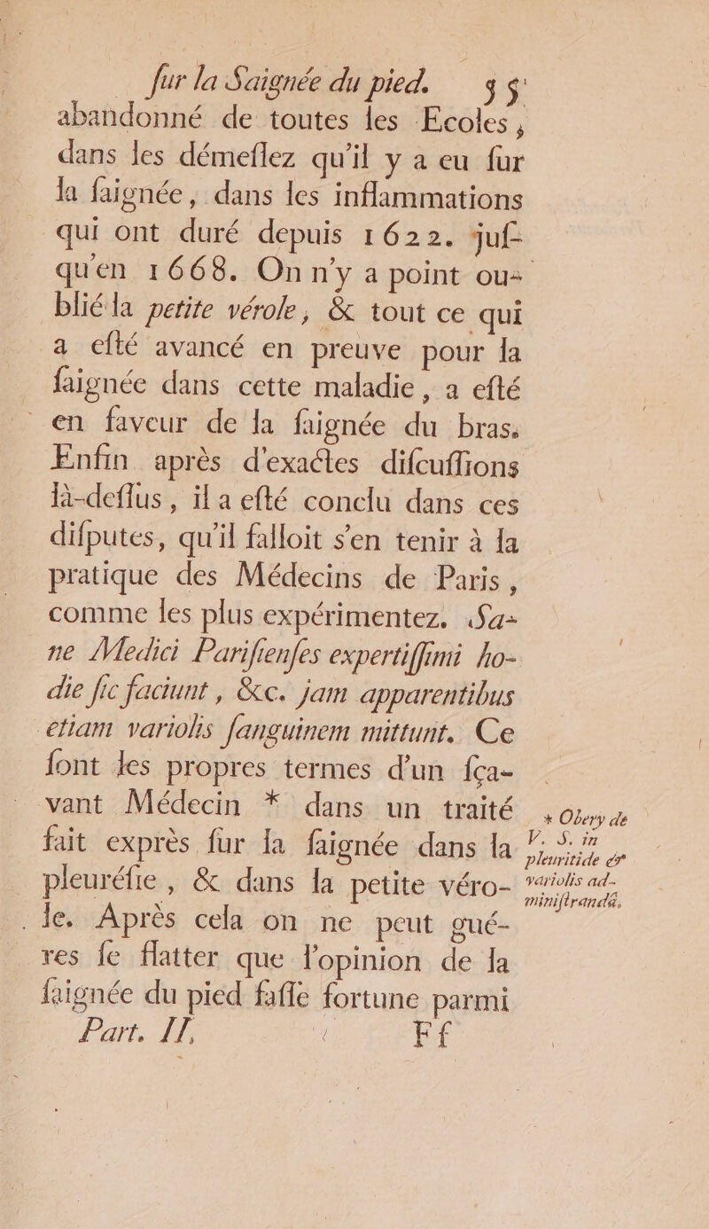 abandonné de toutes les Ecoles, dans les démeflez qu'il y a eu fur la faignée, dans les inflammations _ qui ont duré depuis 1622. juf- bliéla petite véroke, &amp; tout ce qui a cefté avancé en preuve pour Îa faignée dans cette maladie, a efté en faveur de la faignée du bras. Enfin après d'exactes difcuffions B-deflus, ila efté conclu dans ces difputes, qu'il falloit s'en tenir à {a pratique des Médecins de Paris, comme les plus expérimentez. Sa: ne Medici Parifienfes expertiffimi ho- die fic faciunt , &amp;c. jam apparentibus éfiam variohs fanguinem mittunr. Ce font les propres termes d’un fça- vant Médecin * dans un traité fait exprès fur Îa faignée dans la pleuréfie, &amp; dans la petite véro- . de. Après cela on ne peut gué- res fe fatter que l'opinion de la faignée du pied fifle fortune parmi Part. , Ff * Obery de PR UE pleuritide variolis ad. miniftranda.
