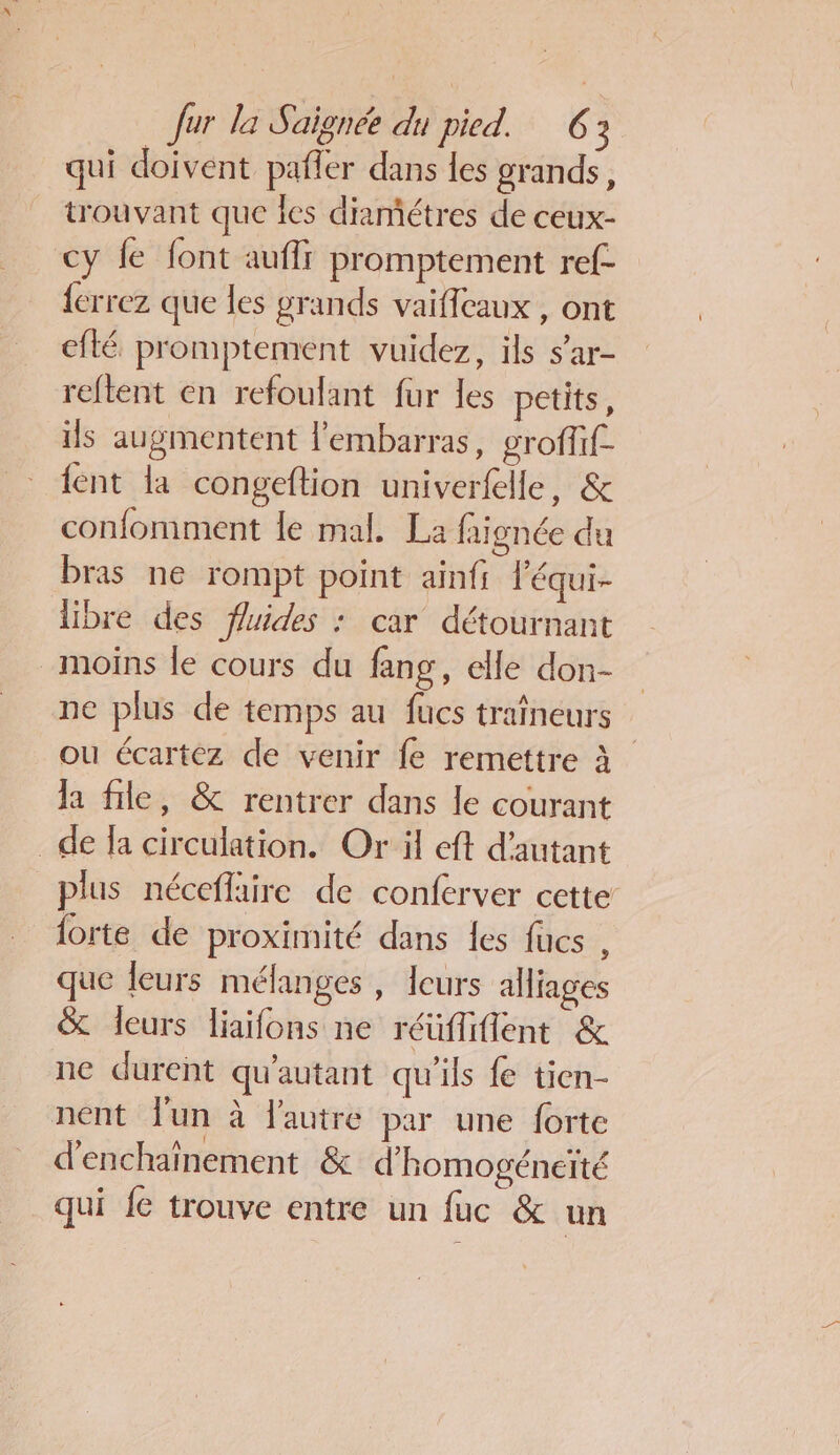 qui doivent pafler dans les grands, trouvant que les diamétres de ceux- cy fe font auffr promptement ref- {errez que les grands vaifeaux , ont efté promptement vuidez, ils s’ar- reftent en refoulant fur les petits, ils augmentent l'embarras, groffif- {ent la congeftion univerfelle, &amp; confomment le mal. La faignée du bras ne rompt point ainfi l'équi- libre des fluides : car détournant moins le cours du fang, elle don- ne plus de temps au fucs traîneurs ou écartez de venir fe remettre à la fle, &amp; rentrer dans le courant de fa circulation. Or il eft d'autant plus néceflaire de conferver ectte’ forte de proximité dans les fücs , que leurs mélanges , leurs aHiages % leurs liaifons ne réüflifient &amp; ne durent qu'autant qu'ils fe tien- nent Jun à l'autre par une forte d’enchaînement &amp; d'homogéneïté qui fe trouve entre un fuc &amp; un