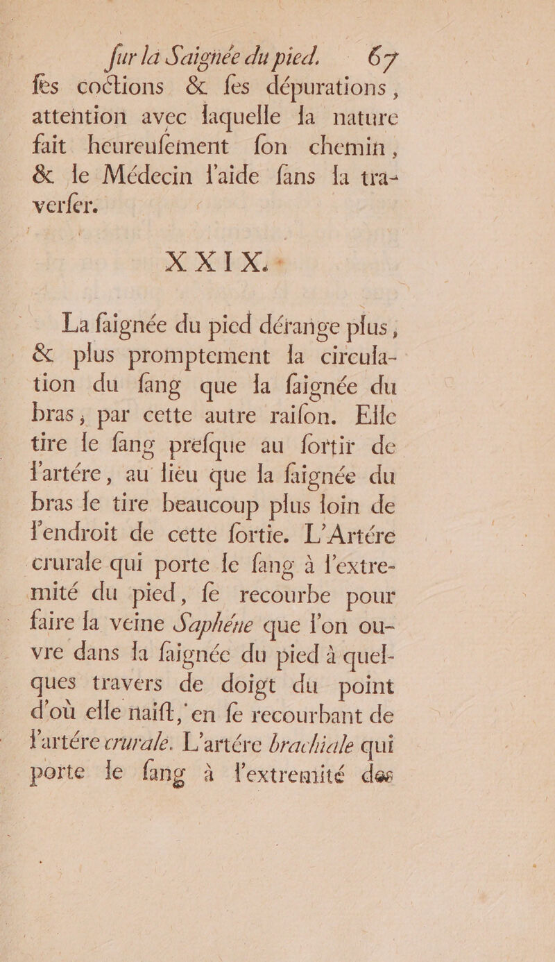 fes coctions &amp; fes dépurations, attention avec laquelle fa nature fait heureufement fon chemin, &amp; le Médecin l'aide fans la tra- verfer. XXIX:à La faignée du pied dérange plus, &amp; plus promptement la circula- tion du fang que la faignée du bras, par cette autre raïon. Elle tire le fang prefque au fortir de lartére, au liéu que la faignée du bras le tire beaucoup plus loin de endroit de cette fortie. L'/Artére crurale qui porte Îe fang à l'extre- mité du pied, fe recourbe pour faire la veine Saphéne que l'on ou- vre dans Îa faignée du pied à quel- ques travers de doigt du point d'où elle naïft, en fe recourbant de lartére crurale. L’artére brachiale qui porte le fang à lextremité des