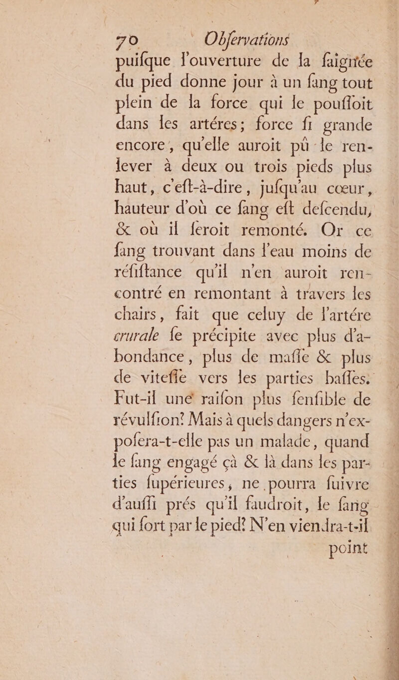 puifque l'ouverture de la faignée du pied donne jour à un fang tout plein de la force qui le poufñoit dans les artéres; force fi grande encore, quelle auroit pu ‘le ren- lever à deux ou trois pieds plus haut, ceft-à-dire, jufqu'au cœur, hauteur d'où ce fang et defcendu, &amp; où il feroit remonté Or fang trouvant dans l’eau moins de réfiftance qu'il n'en auroit ren- contré en remontant à travers les chairs, fait que celuy de lartére crurale fe précipite avec plus d’a- bondance, plus de mafle &amp; plus de vitefle vers les parties baffes. Fut-il uné raifon plus fenfible de révulfion? Mais à quels dangers n’ex- pofera-t-elle pas un malade, quand le fang engagé çà &amp; là et les par- ties fupérieures ne pourra fuivre d'auffi prés qu'il faudroit, le fang qui fort par le pied? N’en viendra- t-il point