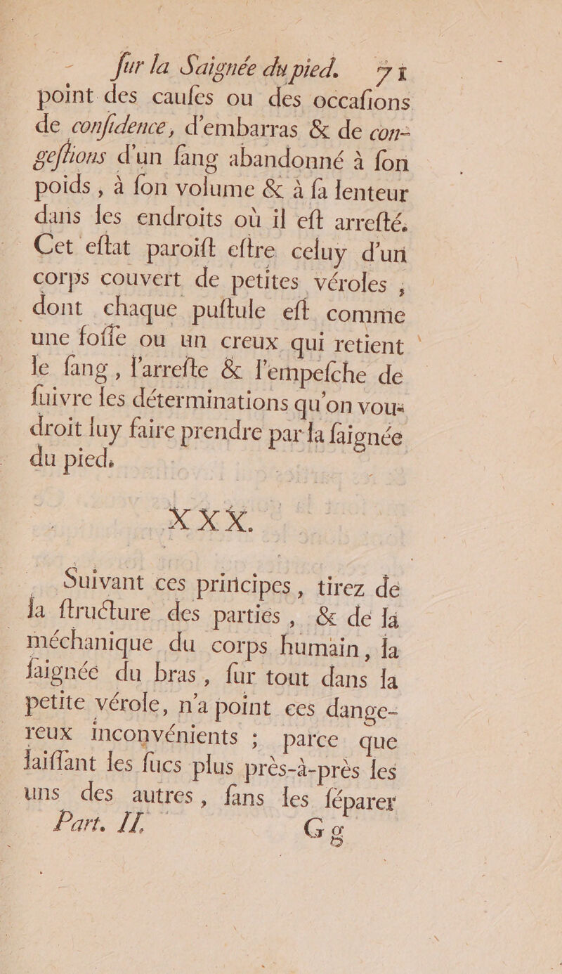 de confidence , d'embarras &amp; de con: geffons d'un fang abandonné à fon poids , à fon volume &amp; à fà lenteur dans les endroits où il eft arrefté. Cet eflat paroït eftre celuy d’un corps couvert de petites véroles , dont chaque puftule eft comme une foffe ou un creux qui retient le fang , larrefte &amp; l'empefche de fuivre {es déterminations qu'on vou: droit luy faire prendre par la faignée du pied, | | XX X Suivant ces principes , tirez de ja ftructure des partiés , &amp; de la méchanique du corps humain, Îa faignée du bras, fur tout dans la petite vérole, na point ces dange- reux Inconvénients : parce que laïflant les fucs plus prés-à-près les uns des autres, fans les féparer PAL ALT G @ Les) ”
