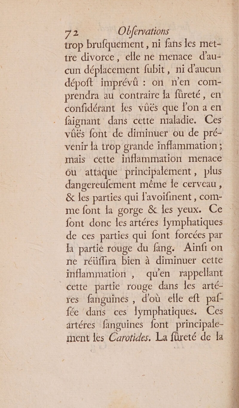 trop brufquement , ni fans les met- tre divorce, elle ne menace d'au- cun déplacement fubit, ni d'aucun dépoft imprévû : on nen com- prendra au contraire la füreté, en confidérant les vüës que l’on a en faignant dans cette maladie. Ces vüés font de diminuer ou de pré- venir la trop grande inflammation ; mais cette inflammation menace ou attaque principalément , plus dangereufement même le cerveau, &amp; les parties qui l'avoifinent , com- me font la gorge &amp; les yeux. Ce font donc les artéres fymphatiques de ces parties qui font forcées par la partié rouge du fang. Aïnf on ne réüflira bien à diminuer cette inflammation , qu'en rappellant cette partie rouge dans les arté- res fanguines , d'où elle ef paf- fée dans ces lymphatiques. Ces artéres fanguines font principale- ment les Carotides, La füreté de Ia