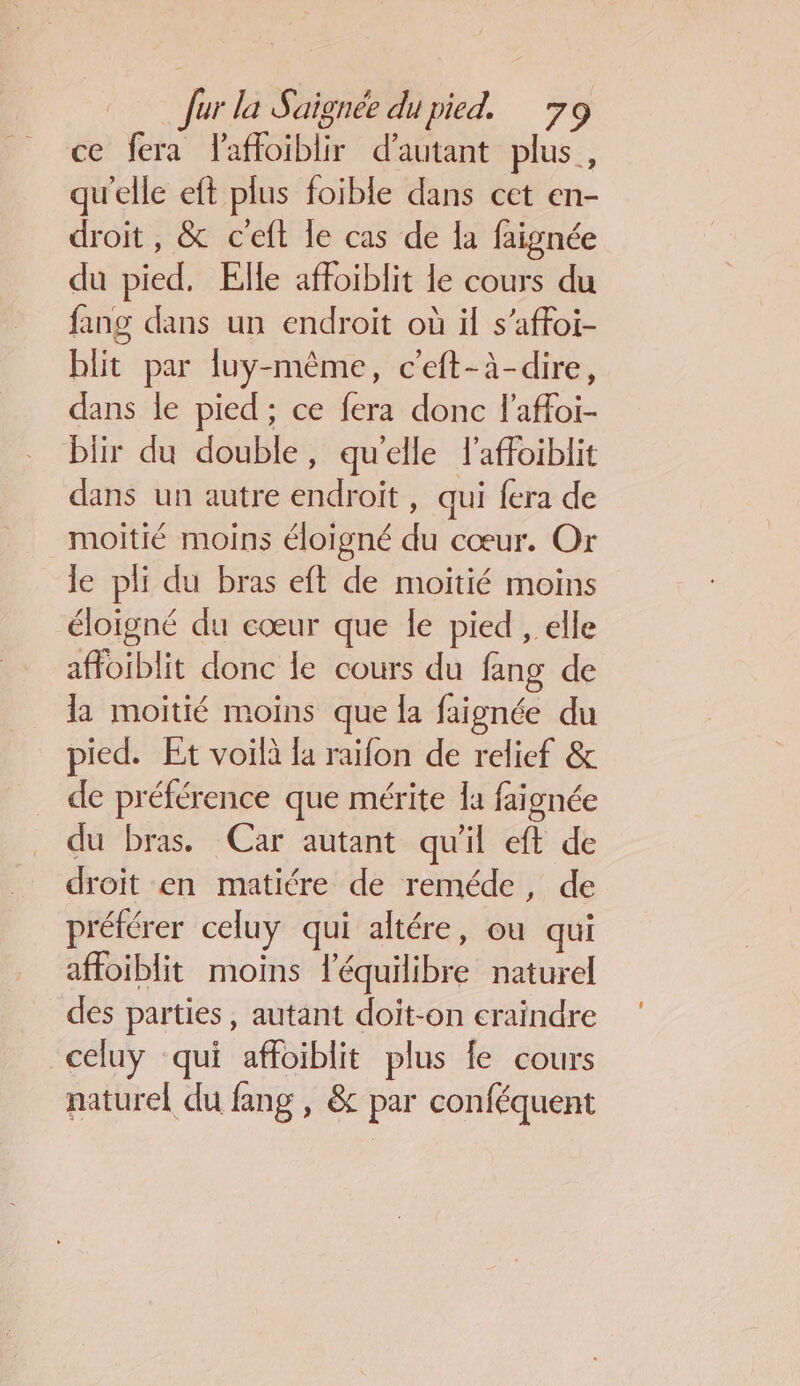 ce fera Faffoiblir d'autant plus, qu'elle eft plus foible dans cet en- droit, &amp; c'eft le cas de la faignée du pied. Elle affoiblit le cours du fang dans un endroit où il s’affoi- blit par luy-même, c'eft-à-dire, dans le pied ; ce fera donc l'affoi- blir du double, qu'elle laffoiblit dans un autre endroit , qui {era de moitié moins éloigné du cœur. Or le pli du bras eft de moitié moins éloigné du cœur que le pied , elle affoiblit donc le cours du fang de la moitié moins que la faignée du pied. Et voilà la raifon de relief &amp; de préférence que mérite la faignée du bras. Car autant qu'il eft de droit en matiére de reméde, de préférer celuy qui altére, ou qui affoiblit moins léquilibre naturel des parties, autant doit-on craindre _celuy ‘qui affoiblit plus fe cours naturel du fang , &amp; par conféquent