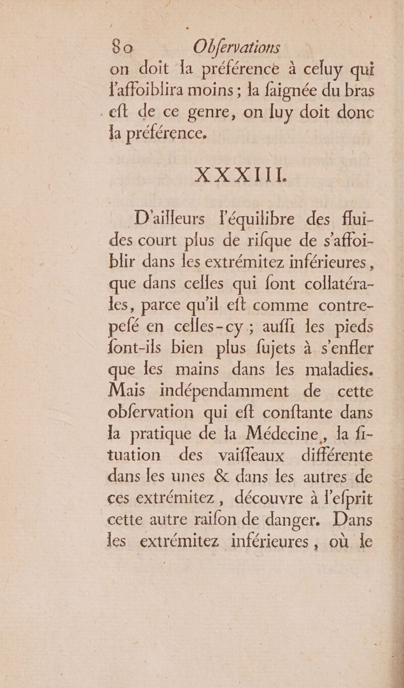 on doit la préférence à celuy qui l'affoiblira moins ; la faignée du bras _eft de ce genre, on luy doit donc la préférence. XXXIITL D'ailleurs Féquilibre des flui- des court plus de rifque de s'aftoi- blir dans les extrémitez inférieures, que dans celles qui font collatéra- les, parce qu'il eft comme contre- pelé en celles-cy ; aufli les pieds {ont-ils bien plus fujets à s'enfler que les mains dans les maladies. Mais indépendamment de cette obfervation qui eft conftante dans la pratique de la Médecine, la f- tuation des vaifleaux différente dans les unes &amp; dans les autres de ces extrémitez, découvre à l'efprit cette autre raifon de danger. Dans les extrémitez inférieures, où le