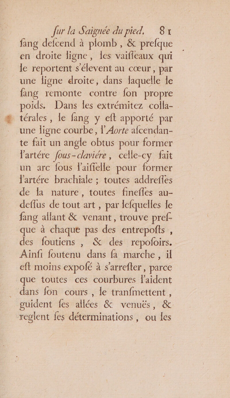 fang defcend à plomb, &amp; prefque en droite ligne, les vaifleaux qui le reportent s'élevent au cœur, par une ligne droite, dans laquelle le fang remonte contre fon propre poids. Dans Îles extrémitez colla- térales , le fang y eft apporté par une ligne courbe, l'Aorte afcendan- te fait un angle obtus pour former l'artére fous-claviére, celle-cy fait un arc fous laiffelle pour former Jartére brachiale ; toutes addrefles de la nature, toutes finefles au- deflus de tout art , par fcfquelles le fang allant &amp; venant, trouve pref- que à chaque pas des entrepofts , des foutiens , &amp; des repofoirs. Ainfi foutenu dans fa marche , il eft moins expolé à s’arrefter, parce que toutes ces courbures laident . dans fon cours , le tranfmettent , guident fes allées &amp; venuëés, &amp;. reglent fes déterminations, ou les