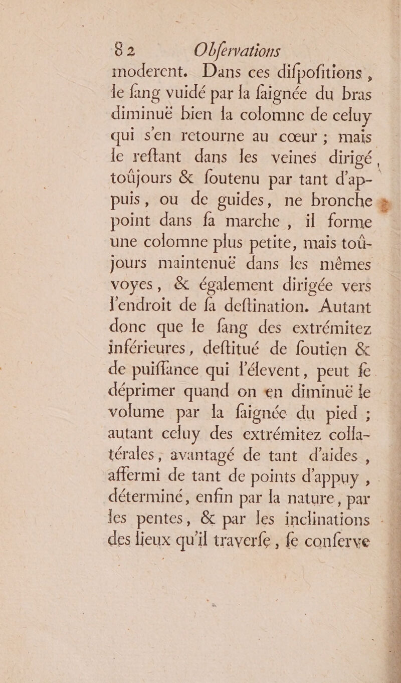 imoderent. Dans ces difpofitions , le fang vuidé par la faignée du bras diminuë bien la colomne de celuy le reftant dans les veines dirigé point dans fa marche , il forme une colomne plus petite, mais toû- voyes, &amp; également dirigée vers l'endroit de fa deftination. Autant donc que le fang des extrémitez inféricures, deftitué de foutien &amp; déprimer quand on «en diminuë le volume par la faignée du pied ; autant celuy des extrémitez colla- térales, avantagé de tant d'aides, déterminé, enfin par la nature, par des lieux qu'il traverfe, fe conferve