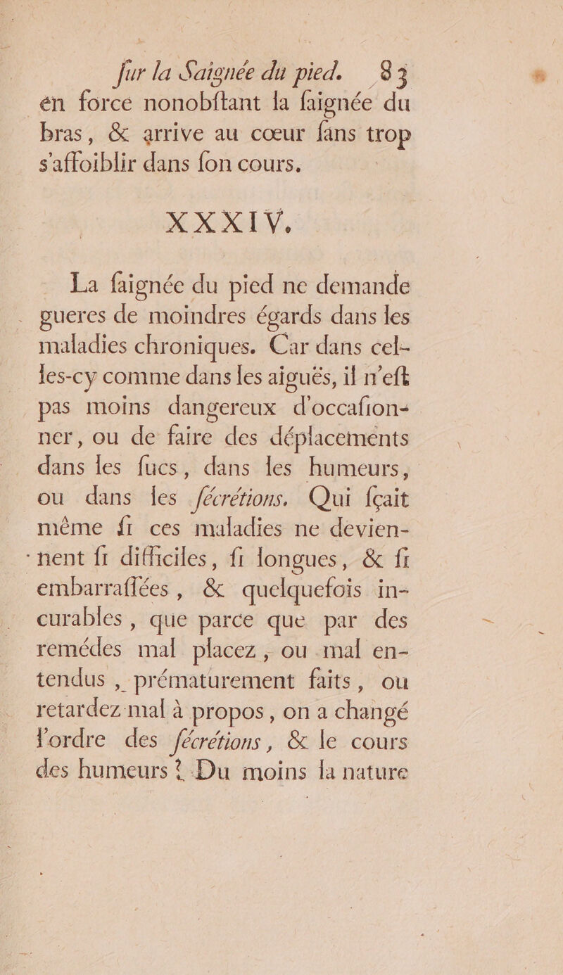 _én forcé bare la faignée du bras, &amp; arrive au cœur fans trop s'affoiblir dans fon cours. XXXIV. La faignée du pied ne demande gueres de moindres égards dans les maladies chroniques. Car dans cel- les-cy comme dans les aiguës, il n’eft pas moins dangereux d’occafion- ner, ou de faire des déplacements dans les fucs, dans les humeurs, ou dans fes fécrétions, Qui f{çait même fr ces maladies ne devien- “nent fr difficiles, fi longues, &amp; fi embarraflées, &amp; quelquefois in- curables, que parce que par des remédes mal placez, ou mal en- tendus , prématurement faits, ou retardez mal à propos, on a changé lordre des fécrétions, &amp; le cours des humeurs ? Du moins la nature