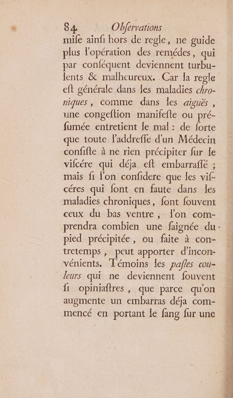 mife ainfi hors de regle, ne guide plus l'opération des remédes, qui par conféquent deviennent turbu- eft générale dans les maladies ckro- niques, comme dans les aiguës , fumée entretient le mal : de forte que toute l’addreffe d'un Médecin confifte à ne rien précipiter fur Îe vifcére qui déja eft embarrañfé ; mais fi l’on confidere que les vif- céres qui font en faute dans les pied précipité, ou faite à con- tretemps , peut apporter d’incon- vénients. Témoins les pafles cou- leurs qui ne deviennent fouvent fr opiniaftres , que parce qu'on augmente un embarras déja com- mencé en portant le fang fur une