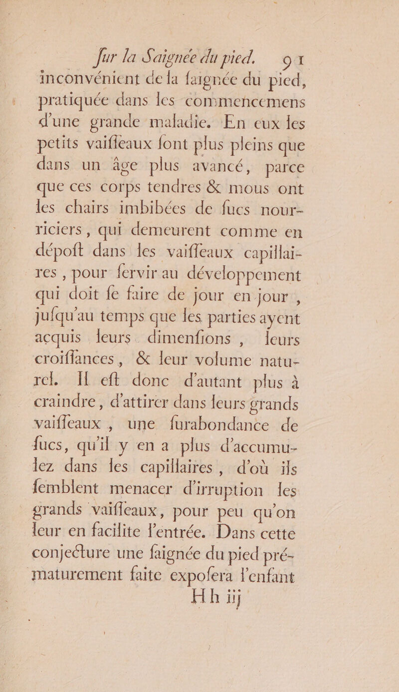 inconvénient de la fargnée du pied, pratiquée dans les commencemens d'une grande maladie. En eux les petits vaifleaux font plus pleins que dans un âge plus avancé, parce que ces corps tendres &amp; mous ont les chairs imbibées de fucs nour- riciers , qui demeurent comme en dépoft dans les vaifleaux capillai- res , pour fervir au développement qui doit fe faire de jour en jour , jufqu'au temps que les parties ayent acquis leurs dimenfions , leurs croïflances, &amp; leur volume natu- re. [ eft donc d'autant plus à craindre, d'attirer dans leurs grands vaifleaux , une furabondance de fucs, qu'il y en a plus d’accumu- lez dans les capillaires, d’où üls femblent menacer d'irruption les grands vaifleaux, pour peu qu'on leur en facilite l'entrée. Dans cette conjecture une faignée du pied pré- maturement faite expofera l'enfant Hh ii}