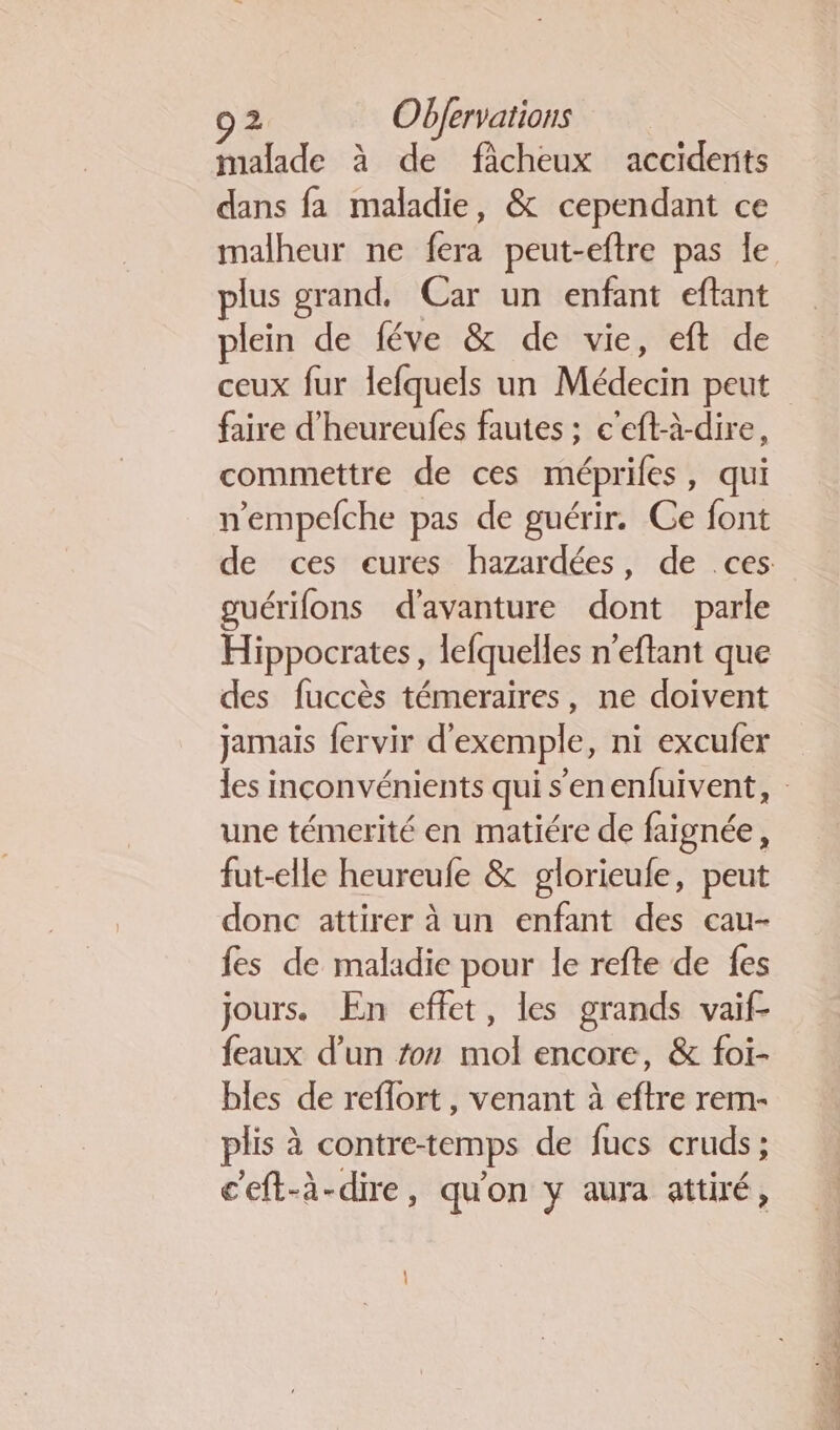 malade à de fâcheux accidents dans fa maladie, &amp; cependant ce malheur ne fera peut-eftre pas le plus grand. Car un enfant eftant plein de féve &amp; de vie, eft de ceux fur lefquels un Médecin peut faire d’heureufes fautes ; c'eft-à-dire, commettre de ces méprifes, qui n'empefche pas de guérir. Ce font de ces eures hazardées, de ces guérifons d'avanture dont parle Hippocrates, lefquelles n’eftant que des fuccès témeraires, ne doivent jamais fervir d'exemple, ni excufer les inconvénients qui s'enenfuivent, une témerité en matiére de faignée, fut-elle heureufe &amp; glorieufe, peut donc attirer à un enfant des cau- fes de maladie pour le refte de fes jours. En effet, les grands vaif- feaux d’un #07 mol encore, &amp; foi- bles de reflort , venant à eftre rem- plis à contre-temps de fucs cruds; c'eft-à-dire, qu'on y aura attiré,
