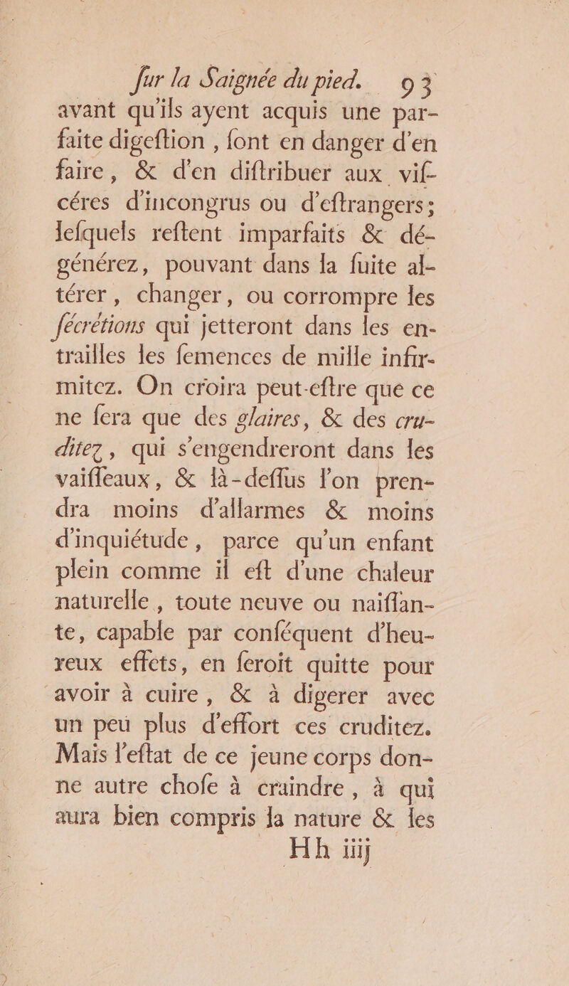avant qu'ils ayent acquis une par- faite digeftion , font en dan ger d'en faire, &amp; d'en diftribuer aux vif céres d'incongrus ou d'eftrangers; Jefquels reftent imparfaits &amp; dé- générez, pouvant dans la fuite al- térer, changer, ou corrompre les Jécrétions qui jetteront dans les en- trailles les femences de mille infir- mitez. On croira peut-eftre que ce ne fera que des glaires, &amp; des cru- ditez, qui s'engendreront dans les vaifleaux, &amp; là-deflus lon pren- dra moins d’allarmes &amp; moins d'inquiétude, parce qu’un enfant plein comme ïl eft d'une chaleur naturelle , toute neuve ou naiflan- te, capable par conféquent d’heu- reux effets, en feroit quitte pour avoir à cuire, &amp; à digerer avec un peu plus d'effort ces cruditez. Mais l'eftat de ce jeune corps don- ne autre chofe à craindre, à qui aura bien compris la nature &amp; les Hh üij