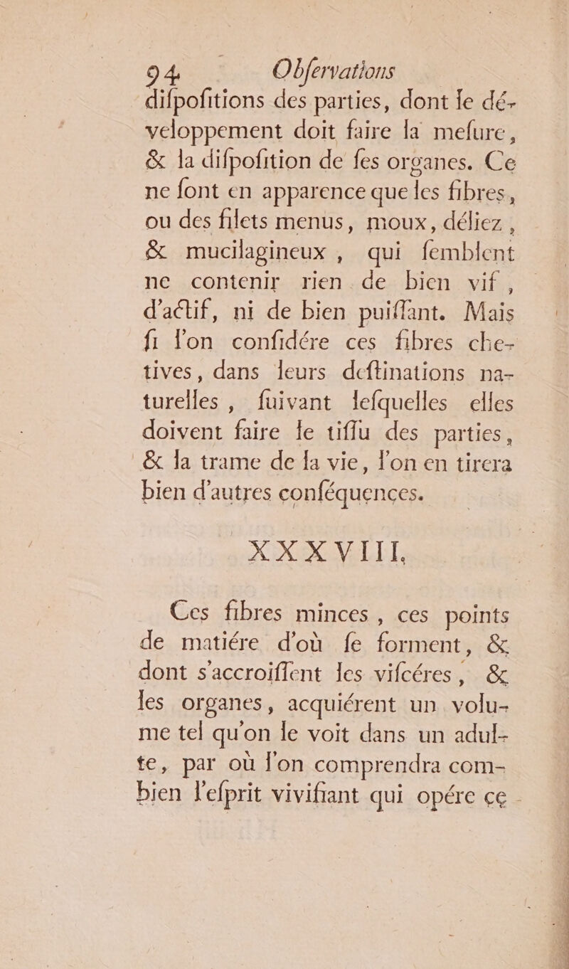 difpofitions des parties, dont fe dé. veloppement doit faire la mefure, &amp; la difpofition de fes organes. Ce ne font en apparence que les fibres, ou des filets menus, moux, déliez, &amp; mucilagineux , qui femblent ne contenir rien de bien vif, d'actif, ni de bien puiffant. Mais fi l'on confidére ces fibres che- tives, dans leurs dcftinations na- turelles , fuivant lefquelles elles doivent faire le tifflu des parties, &amp; la trame de fa vie, l'on en tirera bien d'autres conféquences. XX X VIIT, Ces fibres minces, ces points de matiére d'où fe forment, &amp; dont s'accroiflent les vifcéres, &amp; les organes, acquiérent un volu- me tel qu'on le voit dans un adul- te, par où l'on comprendra com- bien l'efprit vivifiant qui opére ce.