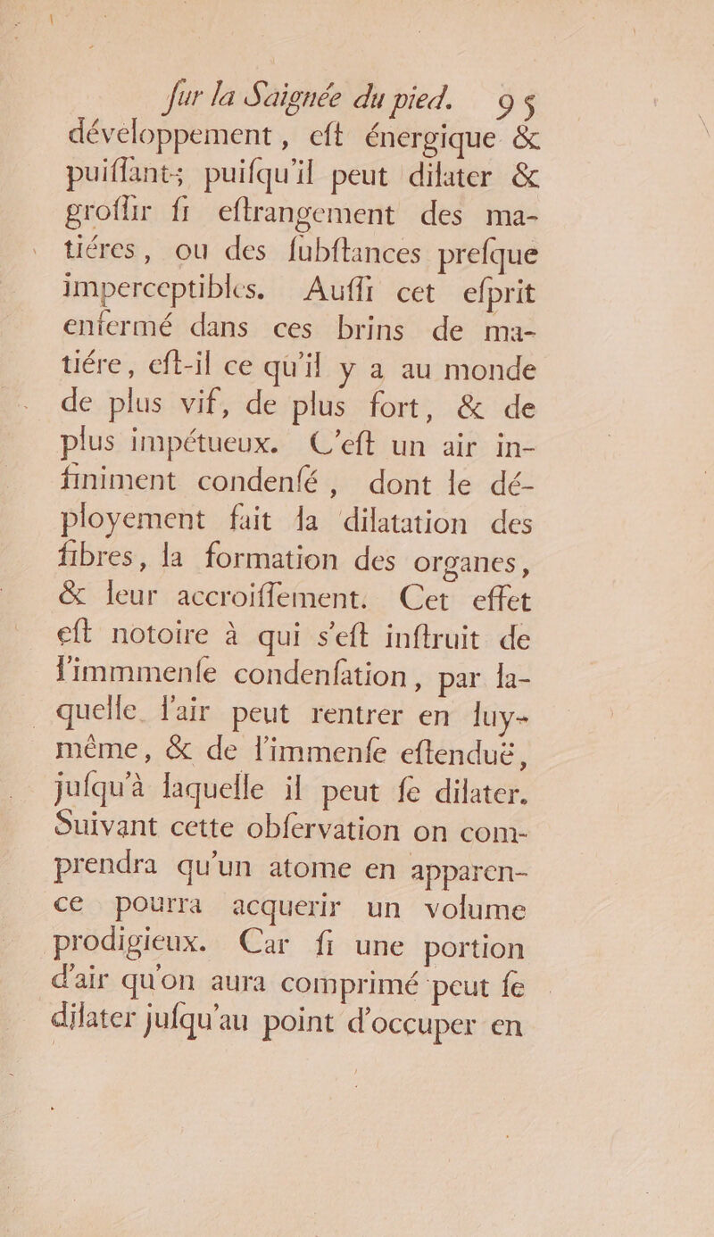 développement, eft énergique &amp; puiflants puifqu'il peut dilater &amp; groflir {1 eftrangement des ma- tiéres, ou des fubftances prefque imperceptibles. Auffi cet efprit eniermé dans ces brins de ma- uére, cft-il ce qu'il y a au monde de plus vif, de plus fort, &amp; de plus impétueux. C’eft un air in- finiment condenfé, dont le dé- ployement fait la dilatation des fibres, la formation des organes, &amp; leur accroifflement. Cet effet eft notoire à qui s'eft inftruit de fimmmenfe condenfation , par la- _ quelle. l'air peut rentrer en luy- même, &amp; de l’immenfe eftenduë, jufqu'à laquelle il peut fe dilater. Suivant cette obfervation on com- prendra qu’un atome en apparen- ce pourra acquerir un volume prodigieux. Car fi une portion d'air qu'on aura comprimé ‘peut fe dilater jufqu'au point d'occuper en