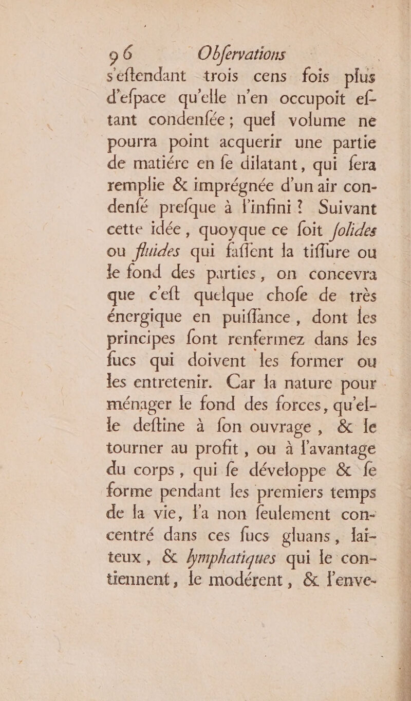 seftendant trois cens fois plus d'efpace qu'elle n'en occupoit ef- tant condenfée; quel volume ne pourra point acquerir une partie de matiére en fe dilatant, qui fera remplie &amp; imprégnée d’un air con- | denfé prefque à Finfini? Suivant cette idée, quoyque ce foit /olides où fluides qui faflent la tiflure ou le fond des parties, on concevra que ceft quelque chofe de très énergique en puiflance, dont les principes font renfermez dans les fucs qui doivent les former ou les entretenir. Car la nature pour ménager le fond des forces, qu’el- le deftine à fon ouvrage, &amp; le tourner au profit, ou à l'avantage du corps, qui fe développe &amp; fe forme pendant les premiers temps de la vie, la non feulement con- centré dans ces fucs gluans, laï- teux, &amp; hmphatiques qui le con- tiennent, le modérent, &amp; lenve-