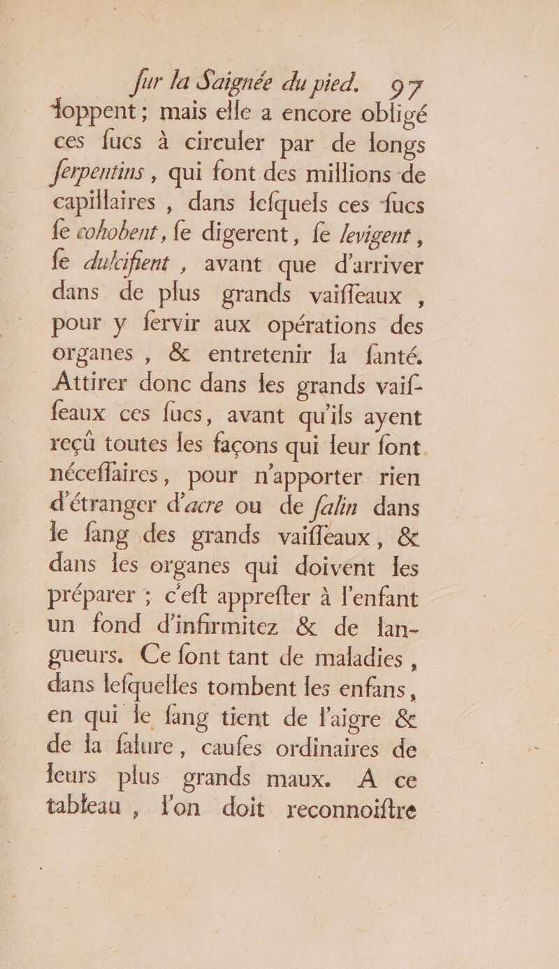 doppent; mais elle a encore obligé ces fucs à circuler par de longs Jerpentins , qui font des millions de capillaires , dans Icfquels ces fucs {e cohobent, e digerent, fe Jevigenr, fe dulcifient , avant que d'arriver dans de plus grands vaifleaux , pour y fervir aux opérations des organes , &amp; entretenir Îa fanté. Attirer donc dans les grands vaif- feaux ces fucs, avant qu'ils ayent reçü toutes les façons qui leur font néceffaires, pour n'apporter rien d'étranger d’acre ou de Jalin dans le fang des grands vaifleaux, &amp; dans les organes qui doivent les préparer ; c'eft apprefter à l'enfant un fond d’infirmitez &amp; de lan- gueurs. Ce font tant de maladies , dans lefquelles tombent les enfans, en qui le fang tient de l'aigre &amp; de la falure, caufes ordinaires de leurs plus grands maux. À ce tableau , lon doit reconnoiftre