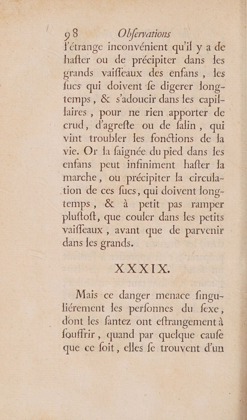 l'étrange inconvénient qu'il y a de hafter ou de précipiter dans les grands vaifleaux des enfans , les fucs qui doivent fe digerer long- temps, &amp; s'adoucir dans les capil- laires , pour ne rien apporter de crud, d'agrefte ou de falin, qui vint troubler les fonctions de Îa vie. Or Îa faignée du pied dans les enfans peut infiniment hafter la marche, ou précipiter la circula- tion de ces fucs, qui doivent long- temps, &amp; à petit pas ramper pluftoft, que couler dans les petits vaifleaux , avant que de parvenir dans les grands. XXXIX. Mais ce danger menace fingu- liérement les perfonnes du fexe, dont les fantez ont eftrangement à fouffrir, quand par quelque caufe que ce foit, elles fe trouvent d’un