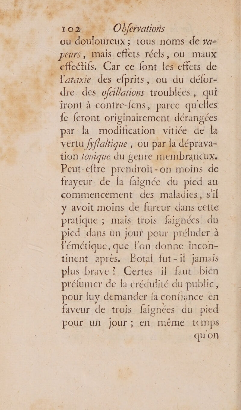 ou rx: tous noms de r4- peurs, Mais ces réels, ou maux J'araxie des efprits, ou-du défor- dre des ofcillations troublées, qui iront à contre-fens, parce qu'elles {e feront originairement dérangées par la modification vitiée de la vertu /yffaltique , où par la déprava- tion fonique du genre membrancux. Peut-eftre prendroit-on moins de frayeur. de Ja faignée du pied au commencément des maladies, s'il y avoit moins de fureur dans cette pratique ; mais trois faignées du pied dans un jour pour préluder à l'émétique, que lon donne incon- tinent après. Botal fut-il Jamais plus brave ? Certes if fut bién préfumer de la crédulité du public, pour luy demander {a contince en faveur de trois faignées du pied pour un Jour; en même temps : : qu on