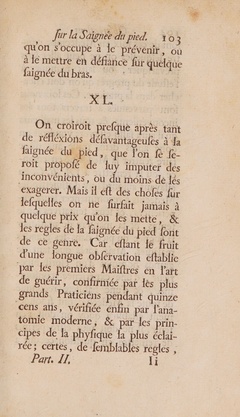 : , ÿ Jur la Signée du pied. 103 qu'on s'occupe à le prévenir, ou à le mettre en défiance für quelque faignée du bras. : L'on On croiroit prefque après tant de réfléxions défavantageules à a faignée du pied, que l'on KR {e- roit propolé de luy imputer des inconvénients, ou du moins. dé lés exagerer. Mais il eft dés cholés fur lefquelles on ne fürfait jamais à quelque prix qu'on les mette, &amp; les regles de la faignée du pied font de ce genre. Car cftant le fruit d'une longue Obférvation eftablie par Îes premiers Maiftres en l'art de guérir, confirmée paï lés plus grands Praticiéns pendant quinze cens ans, vérifiée enfin par l'ana- tomie moderne, &amp; par les prin- cipes de la phyfique K plus éclai- rée; certes, de femblables reples , Partsll:5 li
