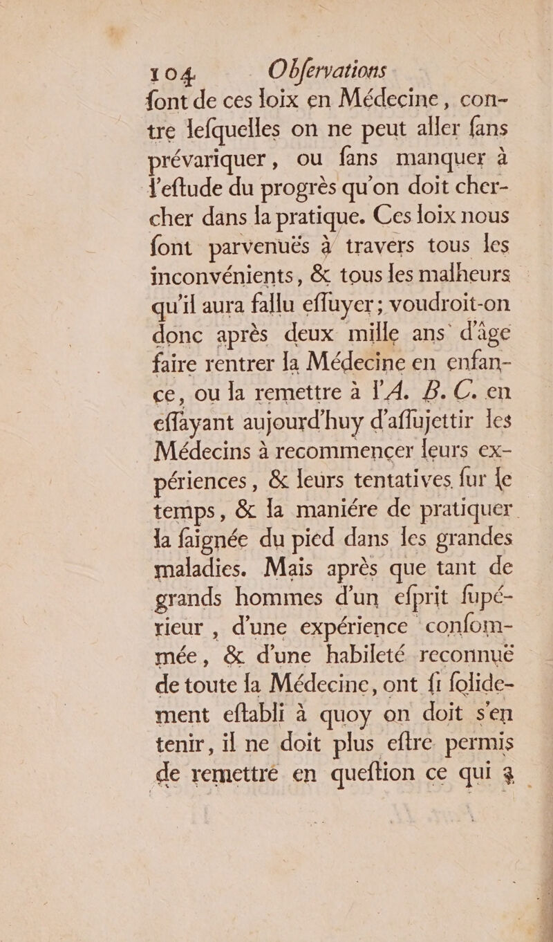 {ont de ces loix en Médecine, con- tre lefquelles on ne peut aller fans prévariquer, ou fans manquer à l'eftude du progrès qu'on doit cher- cher dans la pratique. Ces loix nous font parvenuës à travers tous les inconvénients, &amp; tous les malheurs qu'il aura fallu effuyer ; voudroit-on donc après deux mille ans d'âge faire rentrer la Médecine en enfan- ce, ou la remettre à l'A B.C. en effayant aujourd’huy d'aflujettir les Médecins à recommencer leurs ex- périences, &amp; leurs tentatives fur {e la faignée du pied dans les grandes maladies. Maïs après que tant de grands hommes d'un efprit fupé- rieur , d’une expérience confom- mée, &amp; d’une habileté reconnué de toute {a Médecine, ont {1 folide- ment eftabli à quoy on doit s'en tenir, il ne doit plus eftre permis