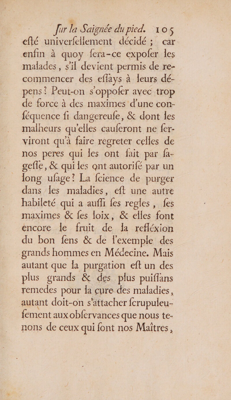 Jur la Saignée du pied. 105$ efté univerfellement décidé ; car: enfin à quoy fera-ce expofer les malades, s’il devient per mis de re- commencer des effays à leurs dé- pens? Peut-on s ‘oppoicr avec trop de force à des maximes d’une con- féquence fi dangereufe, &amp; dont les malheurs qu'elles cauferont ne fer- viront qu'à faire regreter celles de nos peres qui les ont fait par fa- gefle, &amp; qui les qnt autorifé par un Jong ufage? La fcience de purger dans {es maladies, eft une autre habileté qui a aufli fes regles, fes maximes &amp; {es loix, &amp; elles Fu encore le fruit de la refléxion du bon fens &amp; de l'exemple des grands hommes en Médecine. Mais autant que la purgation eft un des plus grands &amp; des plus puiflans remedes pour la cure des maladies, autant doit-on s'attacher fcrupuleu- fement aux obfervances que nous te- nons de ceux qui font nos Maîtres,