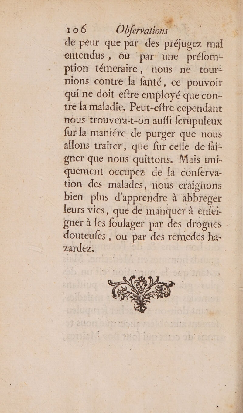 de péur que par des p'éjugez mal entendus , où par une prélom- ption témcraire, nous ne tour- nions contre la fanté, ce pouvoir qui ne doit eftre employé que con- tre la maladie. Peut-eftre cependant nous trouvera-t-on aufli fcrupuleux fur la maniére de purger que nous aHons traiter, que fur celle de fai- gner que nous quittons. Maïs uni- quement occupez de la conferva- tion des malades, nous craignons bien plus d'apprendre à abbreger leurs vies, que de manquer à enfei- gner à les foulager par des drogues : douteufes , ou par des remedes ha- zardez,