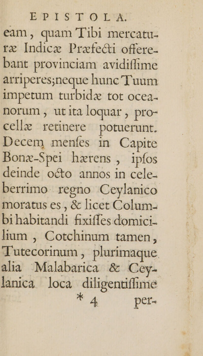 BPISTOTM: eam, quam Tibi mercatu- rx Indicz Praefecti offere- bant provinciam avidiffime arriperesineque hunc Tuum impetum turbidz tot ocea- norum , utitaloquar, pro- celle retinere potuerunt. Decem menfes in Capite Bonx-Spei hzrens , ipfos deinde octo annos in cele- berrimo. regno Ceylanico moratus es , &amp; licet Colum- bihabitandi fixiffes domici- lium , Cotchinum tamen, Tutecorinum , plurimaque. alia Malabarica &amp; Coey- lanica loca diligentiffime * 4 per-