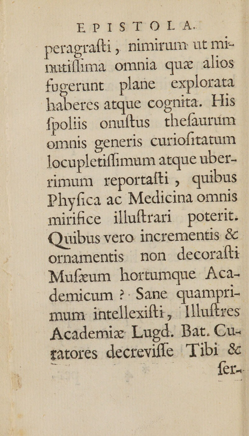 LopISTOQTETSI. peragrafti , nimirum ut mi- nutiflbima omnia quz alios fugerunt plane explorata haberes atque cognita. His fpoliis onufítus thefaunim omnis generis curiofitatum locupletiffhimum atque uber- rimum reportalti , quibus Phyfica ac Medicina omnis mirifice illuftrari poterit. Quibus vero incrementis &amp; ornamentis non decorafti Mufezum hortumque. Aca- demicum ?- Sane. quampri- qnum intellexifti, Illufires Academix Lugd. Bat. Cu- ratores decrevifle libi &amp; | ASA Íer«