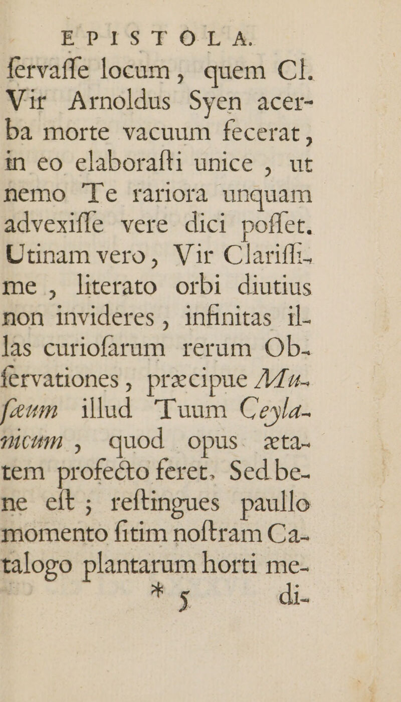 fervaffe locam, quem CI. Vir Arnoldus Syen acer- ba morte vacuum fecerat, in eo elaboraíli unice , ut nemo 'Te rariora unquam advexifle vere dici poffet. Utinam vero, Vir Clariff. me , literato orbi diutius non invideres , infinitas il. las curiofarum rerum Ob. fervationes , praecipue //fz- fen Mud. Tuum Ceyla- Wicfm , quod opus. zta.- tem profecto feret. Sed be- ne eít; refüngues paullo momento fitim noflram Ca. talogo plantarum horti me- s di-