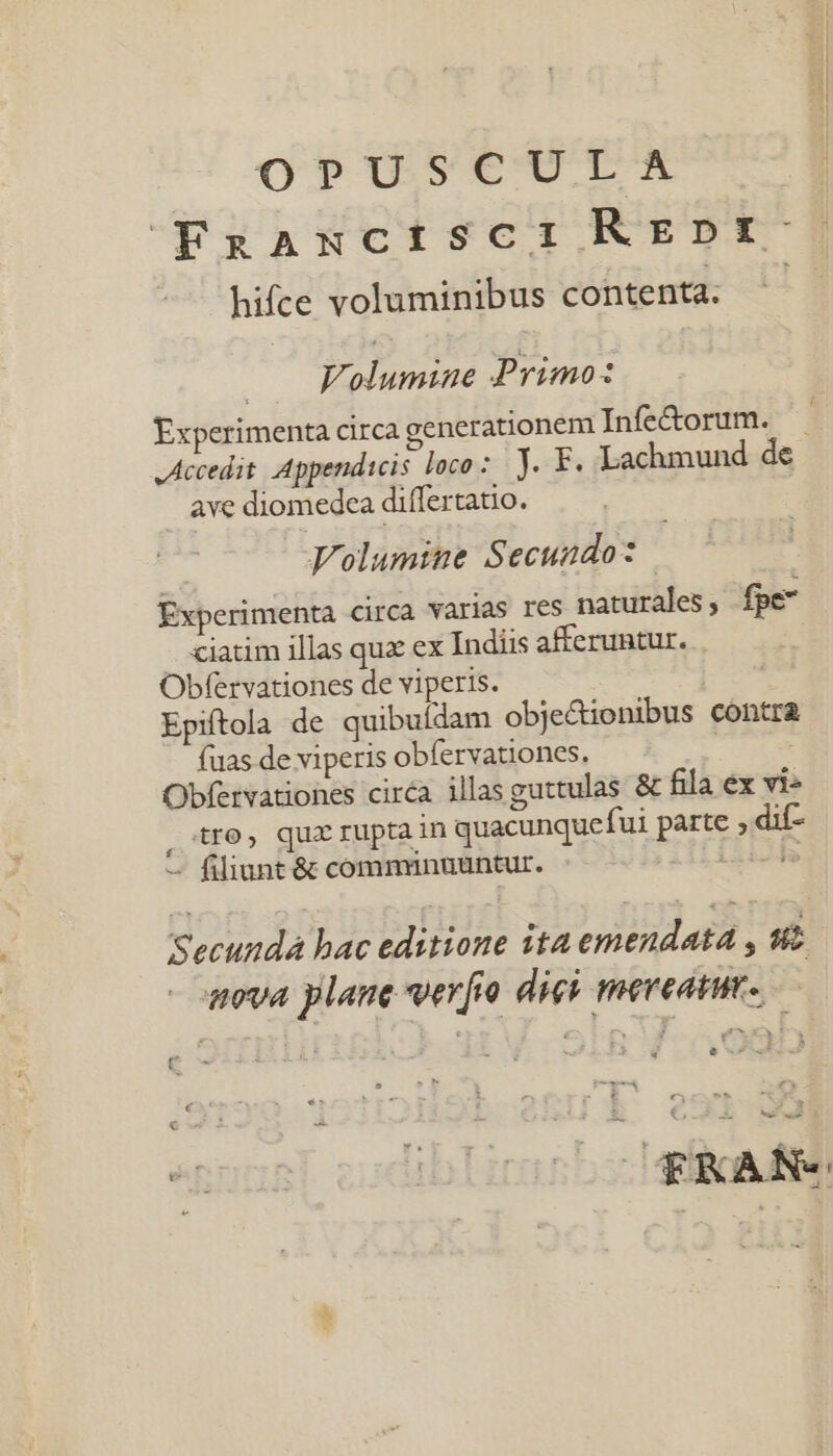 OP?1us9€CTX FgAaxctisci REDtf- hifce voluminibus contenta. ^ | Folumine Primo: Experimenta circa generationem Infetorum. . Accedit Appendicis loco: JY. F. Lachmund de ave diomedcea differtatio. Volumine Secundo: Experimenta circa varias res naturales, fpe — €iatim illas quz ex Indiis afferuntur. Obfervationes de viperis. | Epiftola de quibuldam obje&amp;ionibus contra fuas de viperis obfervationes. Obfervationes circa illas guttulas &amp; fila ex vi» , tro, quz rupta in quacunquefui parte ; dif- — filiunt &amp; communuuntur. ja Secunda hac editione ita emendata , st - nva plane vero digi meveatut. c * iii AX vo o2ih f 09001 € OTKAN«