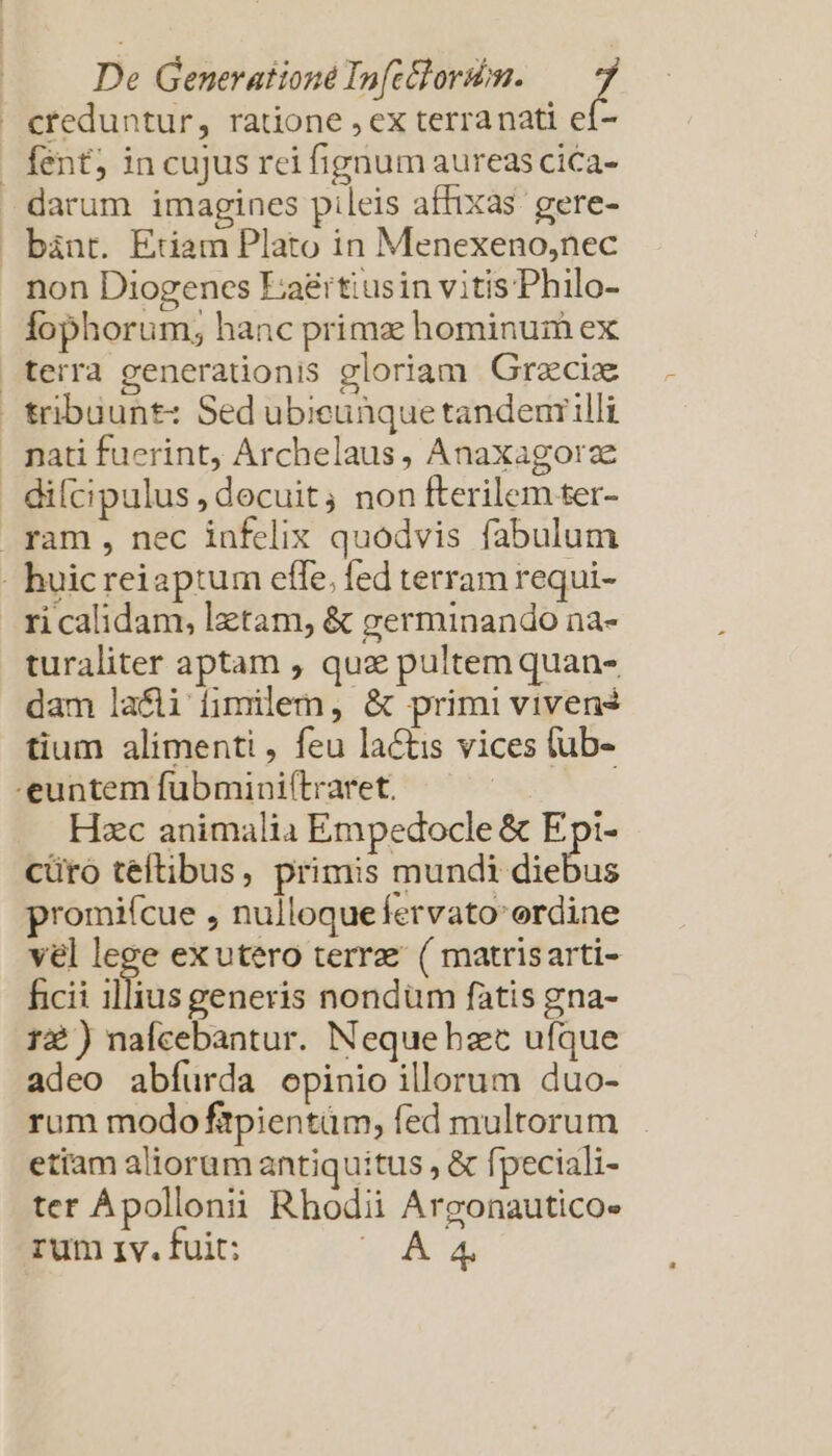 De Generation Infctlorion. H creduntur, ratione , ex terranati eí- | fent; in cujus rei fignum aureascica- darum imagines pileis affixas. gere- bànrt. Etiam Plato in Menexeno,nec non Diogenes Eaéitiusin vitisPhilo- Íophorum; hanc prima: hominum ex terra generationis gloriam Grecix tribuunt: Sed ubieunquetandenrilli pati fuerint, Archelaus, Anaxagorze - difcipulus, decuit, non fterilem ter- . ram , nec infelix quodvis fabulum - huicreiaptum effe. fed terram requi- ri calidam, latam, &amp; germinando na- turaliter aptam , quz pultemquan- dam laci fimilem, &amp; primi viven? tium alimenti , feu lactis vices (ub- euntem fubmini(traret. Hzc animalia Empedocle &amp; Epi- cüro teftibus, primis Vouqosri? ga promifcue , nulloque fervato ordine vel lege exutero terrae ( matrisarti- ficii illius generis nondüm fatis gna- r2 ) nafcebantur. Nequehzet ufque adeo abíurda opinio illorum duo- rum modo fitpientüm, fed multorum etiam aliorum antiquitus , &amp; fpeciali- ter Apollonii Rhodii Argonautico» rum 1v. fuit: vA A