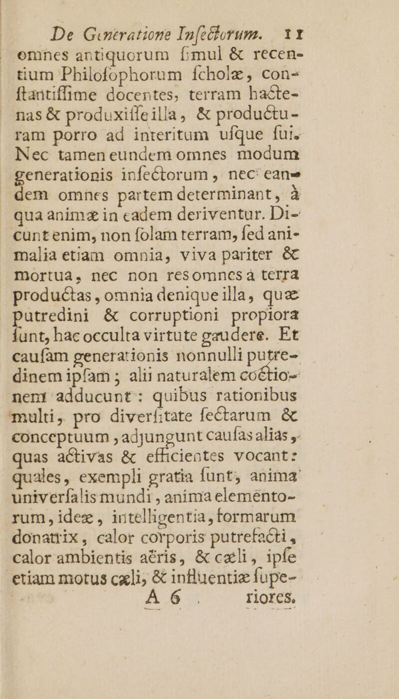 emnes antiquorum fimul &amp; recen- tium Philofophorum ícholz, con- ftaitiffime docentes, terram hacte- nas &amp; produxitfeilla, &amp; productu- ram porro ad interitum ufque fur. Nec tamen eundem omnes modum generationis infectorum , nec: ean» dem omnes partem determinant, à qua anim in cadem deriventur. Di- cuntenim, non folam terram, fed ani- malia etiam omnia, viva pariter &amp; mortua, nec non resomnmncesáà tcrra productas , omnia denique illa, quae putredini &amp; corruptioni propiora funt, hac occulta virtute gaudere. Et caufam generationis nonnulli te dinem ipfam ; alii naturalem coétio- nent adducunt: quibus rationibus multi, pro diverf:tate fectarum &amp; conceptuum , adjungunt caufas alias ,. quas activas &amp; efficieotes vocant: ales, exempli gratia funt, anima univeríalis mundi , anima eleménto- rum, idez , intelligentia, formarum donattix, calor corporis putrefacti, calor ambientis aris, &amp; cali, ipfe etiam motus cxli; &amp; influentiz fupe- E A 6 riores. Muss