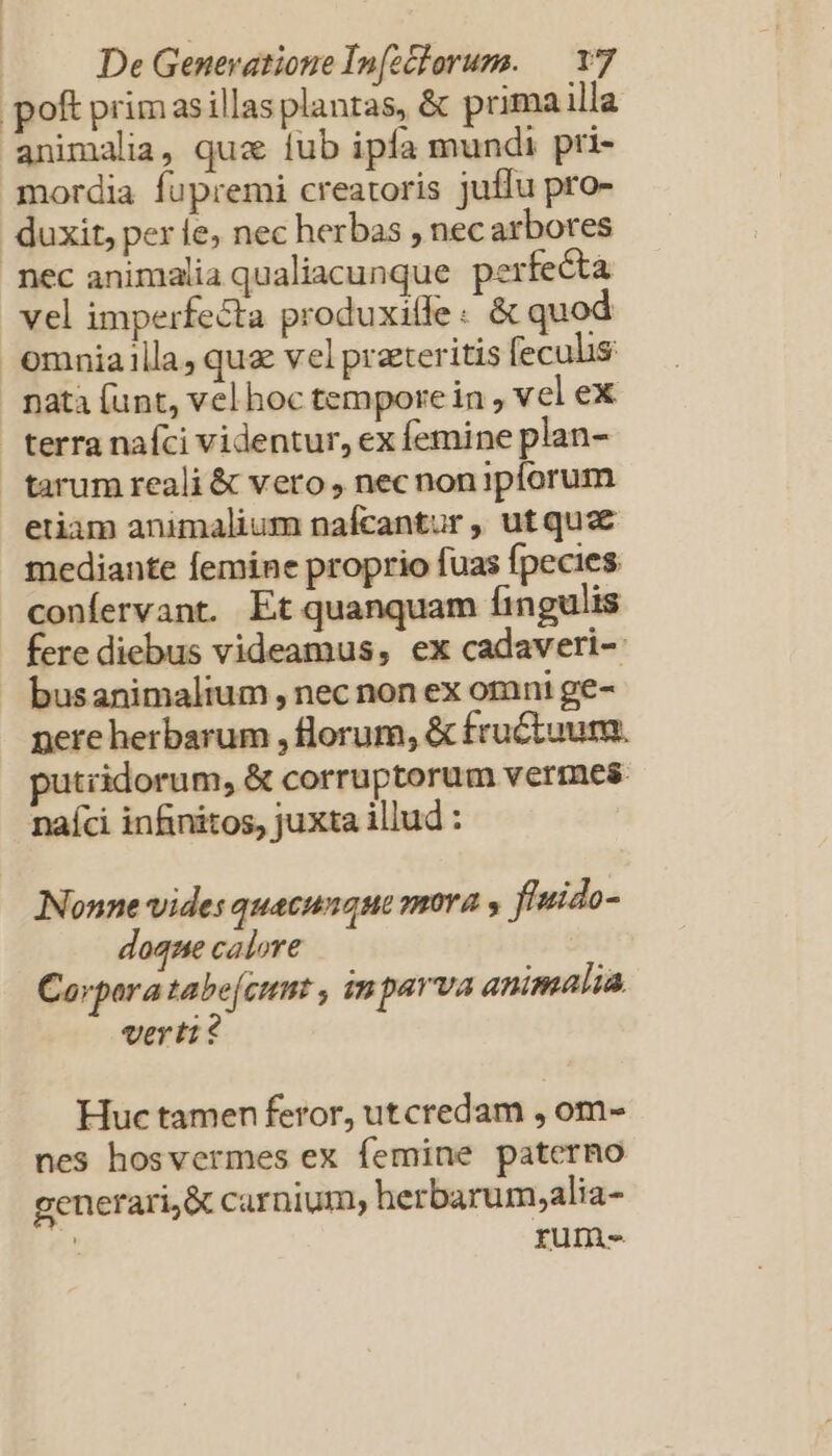 poft prim asillas planas, &amp; primailla animalia, quz ub ipfa mundi pri- mordia fupremi creatoris juffu pro- duxit, perle, nec herbas , nec arbores nec animalia qualiacunque. perfecta vel imperfecta produxilfe : &amp; quod omnia illa, quz vel praeteritis feculis nata (unt, vel hoc tempore in , vel ex terra naíci videntur, ex femine plan- tarum reali &amp; vero, nec nonipíorum etiam animalium nafcantur , ut qua mediante femine proprio fuas fpecies confervant. Et quanquam fingulis fere diebus videamus, ex cadaveri-: busanimalium , nec non ex omni ge- pere herbarum , florum, &amp; fructuum. putiidorum, &amp; corruptorum vermes naíci infinitos, juxta illud : Nonne vides quacunque mora , fluido- doque calore Corpora tabe[cumt , in parva animalia. verti? Huc tamen feror, utcredam , om- nes hosvermes ex femine paterno generari, carnium, herbarum,alia- 4 rum