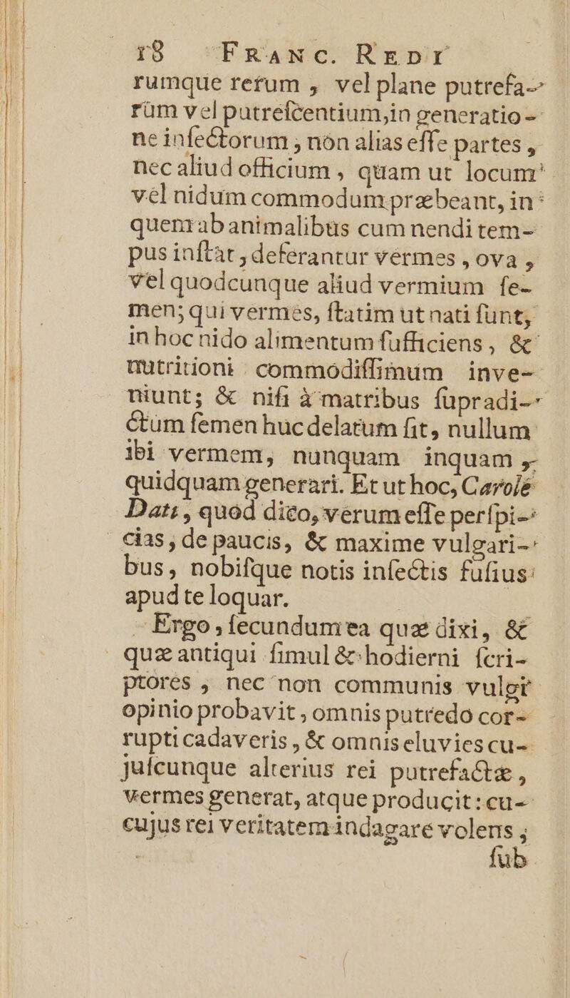 rb ^ Fmnaxwc. Rrenr rumque refum , velplane putrefa-- rüm vel putrefcentium,in generatio -- ne infe&amp;torum ; nón alias eff. e partes , nec aliud officium , quam ut locum? vél nidum commodum prabeant, in : quenrabanimalibus cum nendi tem- pus inftat , deferantur vermes , ova , vel quodcunque aliud vermium fe- men; qui vermes, ftatim ut nati funt, in hoc nido alimentum fufficiens, &amp;' mutritioni . commodiffimum — inve- niunt; &amp; nifi à matribus füpradi-- Cum femen hucdelatum fit, nullum: lbi vermem, nunquam inquam , quidquam generari. Et ut hoc; Caro/é Dat; , quod dito, verum effe perfpi-: cias, de paucis, &amp; maxime vulgari-: bus, nobifque notis infectis fufius: apud te loquar. : - Ergo; fecundumea quatdixi, &amp;&amp; ptores , nec non communis vulgt opinio probavit , omnis putredo cor- rupti cadaveris , &amp; omniseluviescu-. jufcunque alterius rei potrefactz, vermes generat, atque producit: cu-- cujus rei veritatem indagare volens ; fub