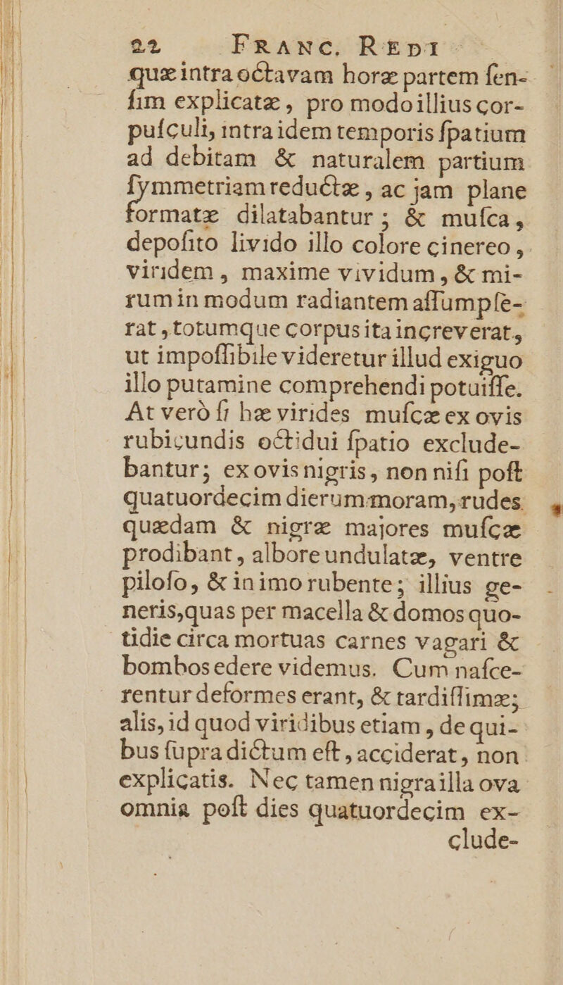 24 FRANC. REp31- quxintraoctavam horz partem fen- fim explicatz , pro modoillius cor- puículi, intraidem temporis fpatium ad debitam &amp; naturalem partium [ymmetriamreducte , ac jam plane ormatz dilatabantur ; &amp; mulca, depofito. livido illo colore cinereo, viridem , maxime vividum , &amp; mi- rumin modum radiantem affumpfe- rat totumque corpusita ingreverat, ut impoffibile videretur illud exiguo illo putamine comprehendi potuiffe. At veró fr hae virides mufcz ex ovis rubicundis octidui fpatio exclude- bantur; exovisnigris, non nifi poft quatuordecim dierummoram, rudes: quedam &amp; nigra majores mufca prodibant, alboreundulate, ventre pilofo, &amp; inimo rubente; illius ge- neris,quas per macella &amp; domos quo- tidie circa mortuas carnes vagari &amp; bombosedere videmus. Cum nafce- rentur deformes erant, &amp; tardiffimze; alis, id quod viridibus etiam , de qui- bus fupra dictum eft , acciderat, non. explicatis. Nec tamen nigrailla ova omnia poft dies quatuordecim ex- clude-