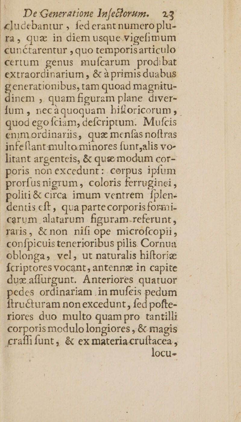 cunctarentur , quo temporisarticulo certum genus muícarum prodibat generationibus, tam quoad magnitu- dinem ,. quam figuram plane diver- quod ego íciam, defcriptum. Mufcis litant argenteis, &amp; quse modum cor- poris non excedunt: corpus ipfum proríusnigrum, coloris ferruginei, politi &amp; circa imum ventrem íplen- dentis cft, qua partecorporisforani- carum alatarum figuram.referunt, raris, &amp; non nifi ope microfcopii, confpicuis tenerioribus pilis. Cornua oblonga, vel, ut naturalis hiftoriz fcriptores vocant, antennz in capite dux affurgunt. Anteriores quatuor pedes ordinariam .in mufeis pedum Ítru&amp;turam non excedunt, fed pofte- riores duo multo quampro tantilli corporis modulo longiores , &amp; magis locu-