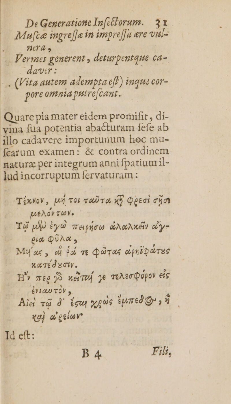 | Mute ingre[Ja in impre[Ja ere vul- AA, .. Vermes generent , deturpentque ca- : davwtmr: pore omnia putre[cant. Quare pia mater eidem promifit, di- vina fua potentia abacturam fefe ab illo cadavere importunum hoc mu- Ícarum examen: &amp; contra ordinem faturz per integrum anni fpatium il- lud incorruptum fervaturam : MueAov TUY. T jo iyd Tepyco GU QUNEY iy eio QUA, , £X. € ov P , En Lj MW'az, eu 9o qe (pgs ovpib p orgg Xo/TE d CIV. 4 £L a TOV , qg) a gelu Id eft: B4 Fili, LI