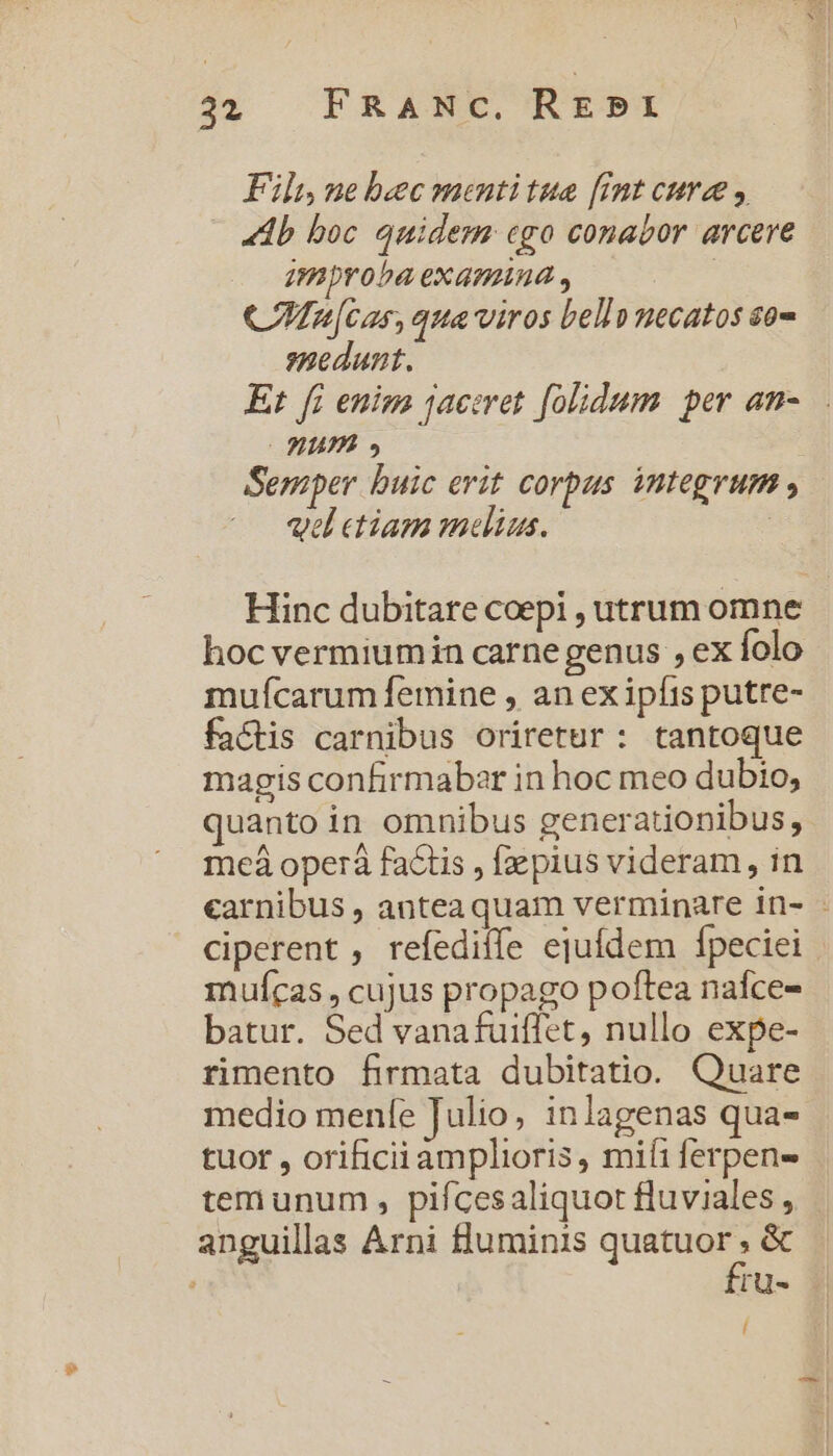 Fil, ne bec mentitue [imt cure y «db boc quidem ego conabor arcere amproba examina , ! C n[cas, quaviros bell» necatos so- edunt. Et f£ enim jaceret folidum. per an- Hum Semper buic erit corpus integrum , vel etiam melius. | Hinc dubitare coepi , utrum omne hoc vermiumin carne genus , ex folo mufícarum femine , an ex ipfis putre- factis carnibus oriretur: tantoque magis confirmabar in hoc meo dubio, quanto in omnibus generationibus, meá operáà factis , fzpius videram, in carnibus , anteaquam verminare in- - ciperent , refediífe ejufdem Ípeciei mufcas , cujus propago poftea naíce- batur. Sed vanafuiffet, nullo expe- rimento firmata dubitatio. Quare medio menfe Julio, inlagenas qua- tuor , orificiiamplioris , mifi ferpens tem unum , piícesaliquot fluviales, anguillas Arni fluminis quatuor . &amp; fru- Í