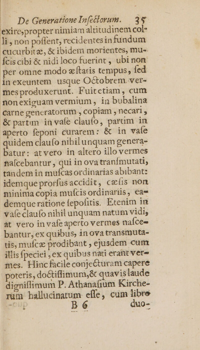 exirc;propter nimiam altitudinem col- li, non poffent, recidentesin fundum cucurbitze, &amp; ibidem morientes, mu-. Ícis cibi &amp; nidiloco fuerint , ubi non per omne modo zÍtaris tempus, fed inexeuntem usque Octobrem. ver- mesproduxerunt. Fuitetiam, cum monexiguam vermium ,- in bubalina Carne gencratorum , copiam , necari , &amp; partim. in vafe clauo, parum in aperto feponi curarem: &amp; in vale quidem claufo nibilunquam genera- batur: atvero in altero illo vermes na[cebantur , qui in ova tranfmutati, tandem in mufcas ordinarias abibant: idemque prorfus accidit, ceíis non minima copia muícis ordinariis, eae demque ratione fepofitis. Etenim in vafe claufo nihil unquam natum vidi, at vero in vafeaperto vermes naíce- bantur, ex quibus; in ova transmuta- tis, mufcz prodibant ejusdem cum illis fpeciei , ex quibus nati erant vere mes. Hinc facile conjecturam capere poteris, doGtiffimum,&amp; quavis laude digniffimum P. Athanaíium Kirche- rum hallucinatum effe, cum libre rou Bp 6 duo-