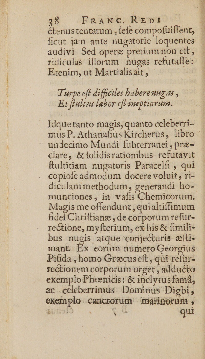 398 FnANC. RE»nI étenustentatum , fefe compofüiffent, ficut jam ante nugatorie loquentes audivi. Sed opere pretium non ett, ridiculas illorum nugas refutalle: Etenim, ut Martialisait, | Turpe eft difficiles baberemugae , Ez fPultus labor eff ineptiavum. Idquetanto magis, quanto celeberri- mus P. Athanafius Kircherus, libro - undecimo Mundi fubterranei , prz- clare, &amp;íolidisrationibus refutayit ftultiam nugatoris Paracelfi , qui copiofe admodum docere voluit, ri- diculam methodum, generandi ho- munciones, in vafis Chemicorum. Magis me offendunt, quialtiffimum fidei Chriftianze , de corporum refur- rectione, myfterium, ex bis &amp; fimili- bus nugis atque conjecturis zíti- mant. Ex eorum numero Georgius Pifida , homo Grezcus eft , qui refür- re&amp;tionem corporum urget , adducto exemplo Phoenicis : &amp; inclytus fam, ac celeberrimus Dominus Digbi , exemplo cancrorüm marinorum , Woi2lo : VM qui