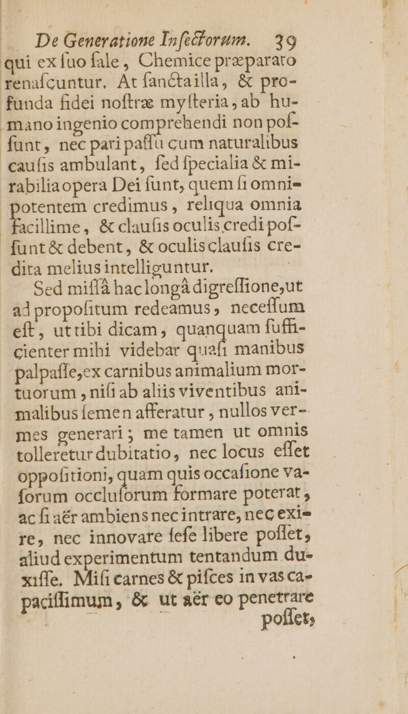 qui ex fuo fale, Chemice praeparato renaícuntur. Atfanctailla, &amp; pro- funda fidei noftrae myfteria,ab hu- mano ingenio comprehendi non poí- funt, nec pari paffu cum naturalibus caufis ambulant, fed fpecialia &amp; mi- rabiliaopera Dei funt, quem fr omnis otentem credimus , reliqua omnia facillime, &amp; clauíis oculis credi pof- funt&amp; debent, &amp; oculisclaufis cre dira melius intelliguntur. Sed miffà haclongà digreffione;ut adpropofitum redeamus ; neceffum eft, uttibi dicam, quanquam fuffi- cienter mihi videbar quafi manibus palpaffe,ex carnibus animalium mor- tuorum , nifi ab aliis viventibus ani- malibus femen afferatur , nullos ver-- mes generari; me tamen ut omnis tolleretur dubitatio, nec locus effet oppofitioni, quam quis occafione va- forum ect Rh formare poterat , ac fi atr ambiens nec intrare, nec exi re, nec innovare fefe libere poflet; aliud experimentum tentandum du- xiffe. Mifi carnes &amp; pifces 1n vas ca- padílimum, &amp; ut aér eo penetrare pofiet;