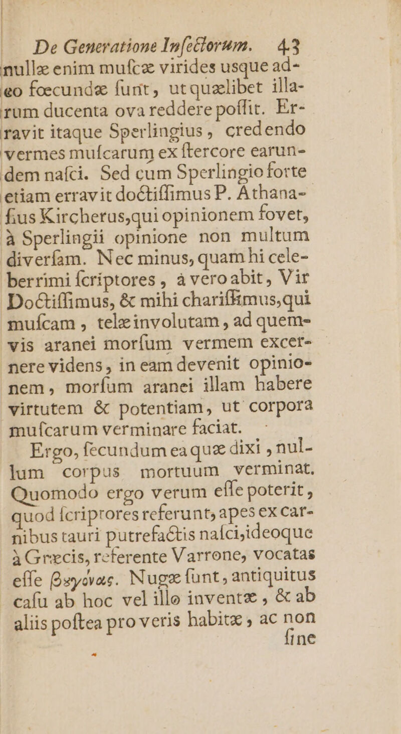 nulle enim mufcz virides usque ad- eo fcecunde furit, utquzelibet illa- rum ducenta ova reddere poffit. Er- ravit itaque Sperlingius, credendo vermes mufcarum eX ftercore earun- dem nafci. Sed cum Sperlingio forte etiam erravit doctiffimus P. Athana-- fius Kircherus,qui opinionem fovet, à Sperlingii opinione non multum diverfam. Nec minus, quam hi cele- berrimi fcriptores , àveroabit, Vir Do&amp;iffimus, &amp; mihi charifiimus,qui mufcam , tele involutam , ad quem- vis aranei morfum vermem excer- nere videns, in eam devenit opinio- nem, morfíum aranei illam habere virtutem &amp; potentiam, ut corpora mufícarum verminare faciat. Ergo, fecundum eaqua dixi , nul- lum corpus mortuum verminat. uomodo ergo verum effe poterit, quod Ícriprores referunt, apes ex car- nibus tauri putrefa&amp;tis naícijideoque à Grxcis, referente Varrone, vocatas effe Buycvac. Nugse funt, antiquitus cafu ab hoc velille invente , &amp; ab aliis poftea pro veris habitz , ac de ine ^