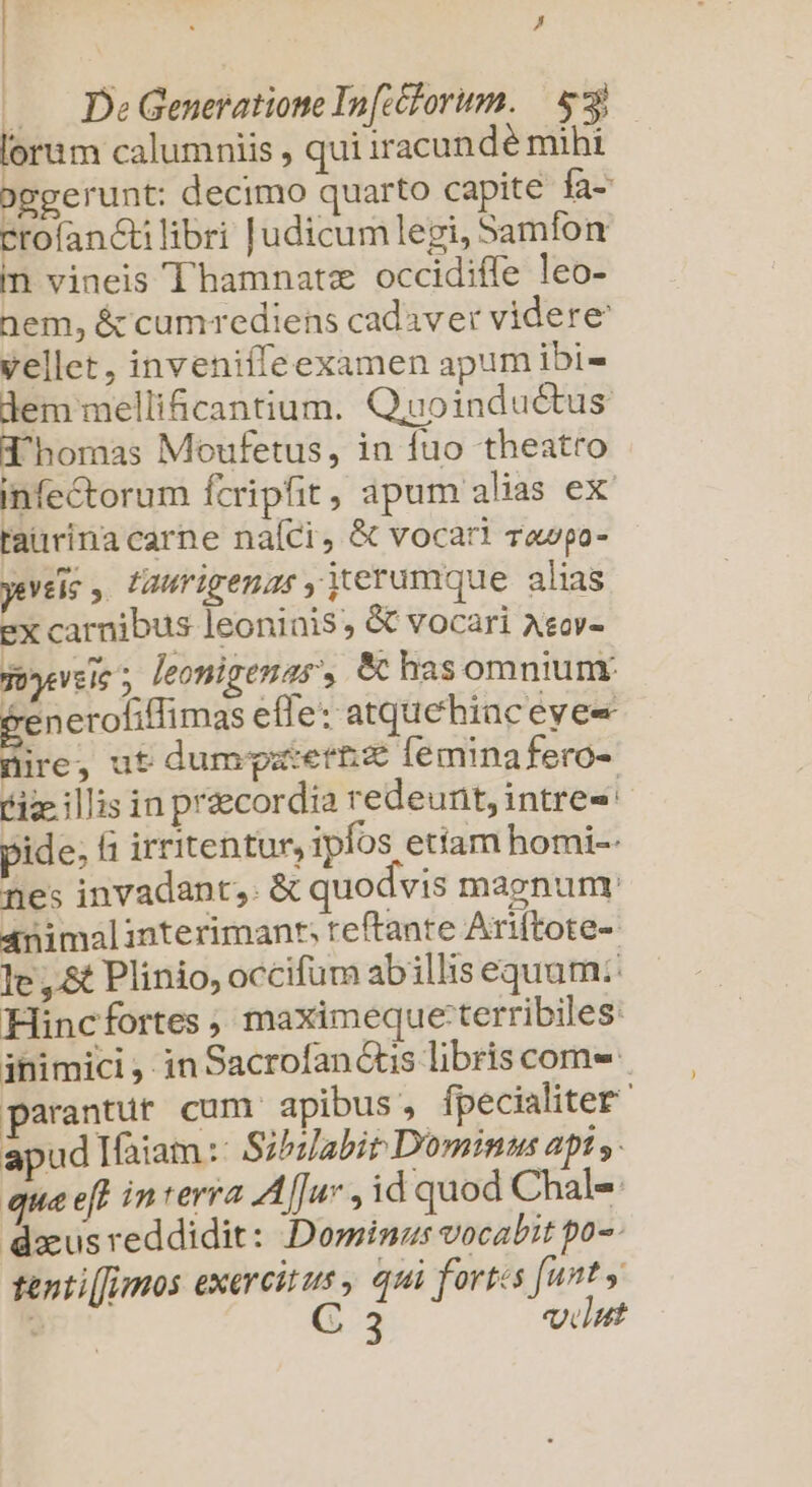 | T / . DeGeneratione In[c&amp;lorum. | 3 lorum calumniis , qui iracundé mibi oggerunt: decimo quarto capite fa- crofan&amp;tilibri Judicumlegi, Samfon n vineis Thamnatz occidiffe leo- nem, &amp; cumrediens cadaver videre vellet, inveniffeexamen apumibi- dem mellificantium. Quoinduétus Thomas Moufetus, in fuo theatro infe&amp;torum fcripfit, apum alias ex' taiirina carne naíci, &amp; vocari rawpa- yeveis , laurigenas iterumque alias ex carnibus leoninis, &amp; vocari Asov- Tooeveie 5 leonigenas', &amp;c has omniunr generofiffi mas elle: atquehiaceyee nire; ut dumgpatertz Íeminafero- ize illis in praecordia redeunt, intres pide; f irritentur, ipfos etiam homi-: nes invadant,. &amp; quodvis maegnumnt 4nimalinterimanr, teftante Ariftote-- le ,.&amp; Plinio, occifum abillis equam: Hincfortes , maximeque:terribiles: inimici , in Sacrofan tis libris com- parantur cum apibus , fpecialiter apud Ifaiam : Sibilabit. Dominus api y: qua eft in terra Af[u» , id quod Chals doeus reddidit: Dominas vocabit po-- tenti[[Imos exercitus, qui fortes [unt y