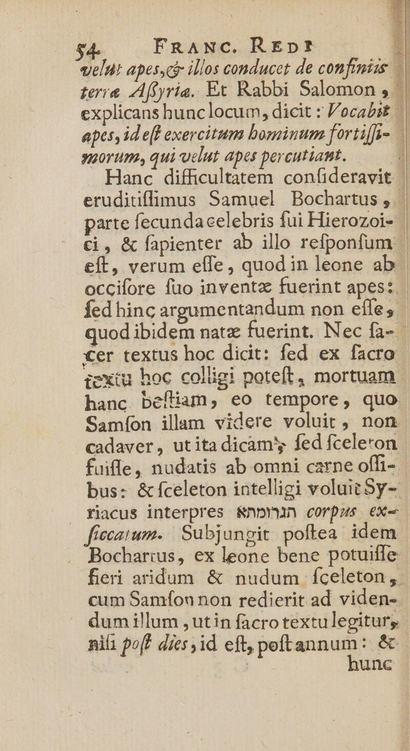 velut apesycir illos conducet de confrmizs terra Affyria. Et Rabbi Salomon , | explicans hunc locum, dicit : Vocabet apes, id e(l exercitum bominum fortiffa-. porum, qui uelut apes percutiant. | Hanc difficultatem confideravit | eruditiffimus Samuel Bochartus, |. parte fecundacelebris fui Hierozoi- | €i , &amp; fapienter ab illo refponfum eft, verum effe, quod in leone ab | occifore fuo inventz fuerint apes: | Íed hinc argumentandum non eífe;. quod ibidem natz fuerint. Nec fa- - €er textus hoc dicit: fed ex facro iexiu hoc colligi poteft, mortuam hanc befliam, eo tempore, quo Samíon illam videre voluit , non cadaver, utita dicam fed fceleron fuifle, nudatis ab omni carne offi- bus: &amp;fceleton intelligi voluit Sy-. riacus interpres &amp;nb(un corpus ex- fiecatum. | Subjungit poftea idem Bochar:us, ex leone bene potuiffe fer aridum &amp; nudum fceleton, cum Samfon non redierit ad viden- dum illum ,utin facro textulegitur; nifi pof? dies jid eft, peftannum: &amp; : ! hunc