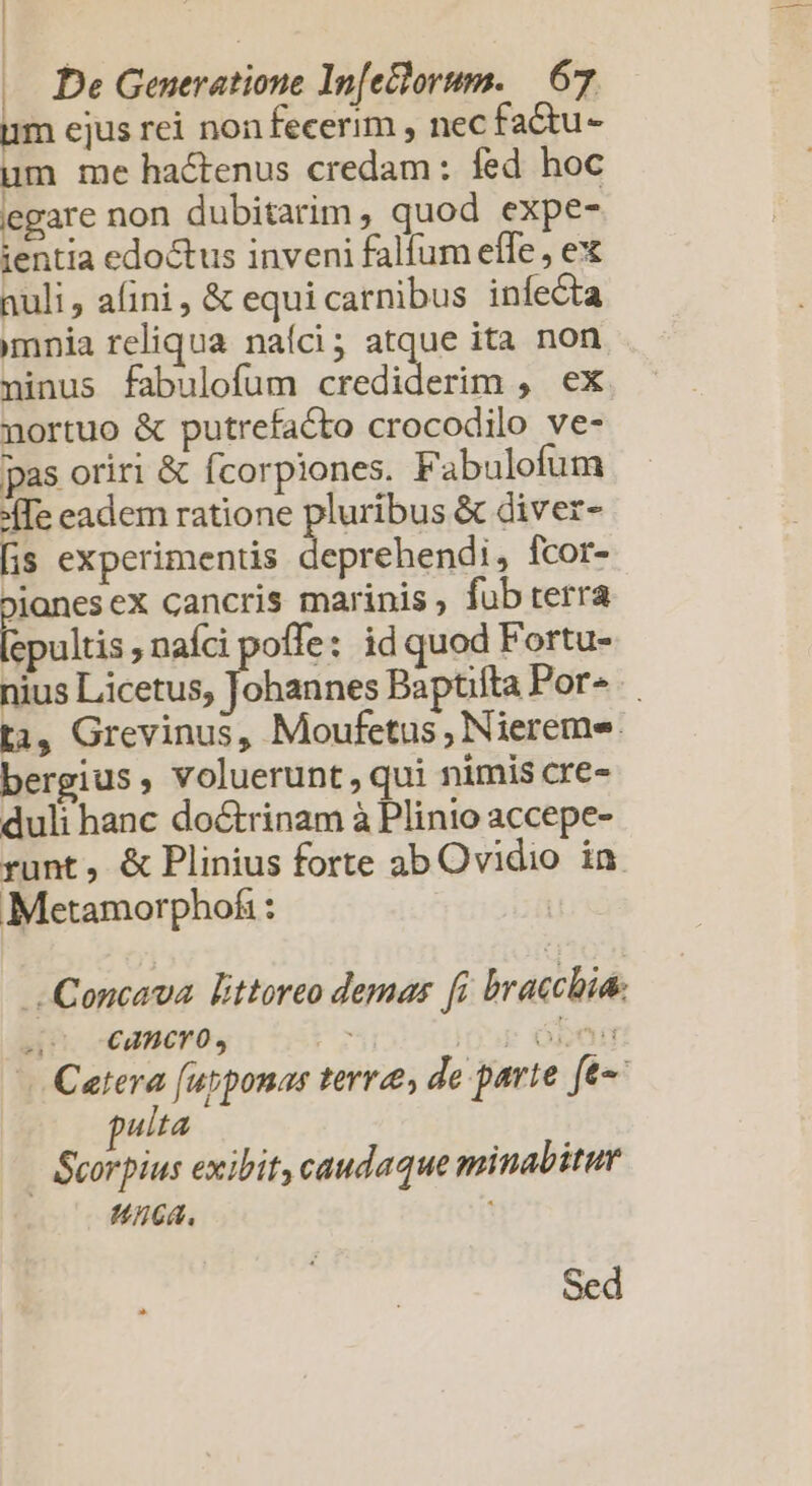 | «. De Generatione In[elorum. | 67 um ejus rei non fecerim , nec fadtu- um me hactenus credam: fed hoc iegare non dubitarim, quod expe- ientia edoctus inveni falfum effe , ex nuli, afini, &amp; equicarnibus infecta mnia reliqua naíci; atque ita non ninus fabulofum dieses c E nortuo &amp; putrefacto crocodilo ve- pas oriri &amp; fcorpiones. Fabulofum :Ie eadem ratione pluribus &amp; diver- [is experimentis | boi fcor- Pjanesex cancris marinis, fub terra mcis s naf offe: id quod Fortu- nius Licetus; Tice Baptifta Por». t3, Grevinus, Moufetus , Niereme. bergius, voluerunt, qui nimis cre- duli hanc do&amp;rinam à Plinio accepe- runt, &amp; Plinius forte ab Ovidio in Metamorphofi : J-Concava. littoreo demas fi bracchia. dPh.ceameroy 03 : óbón Cetera [ubponas terree, de parte [t pulta | Scorpius exibit, caudaque minabitur Uca. Sed