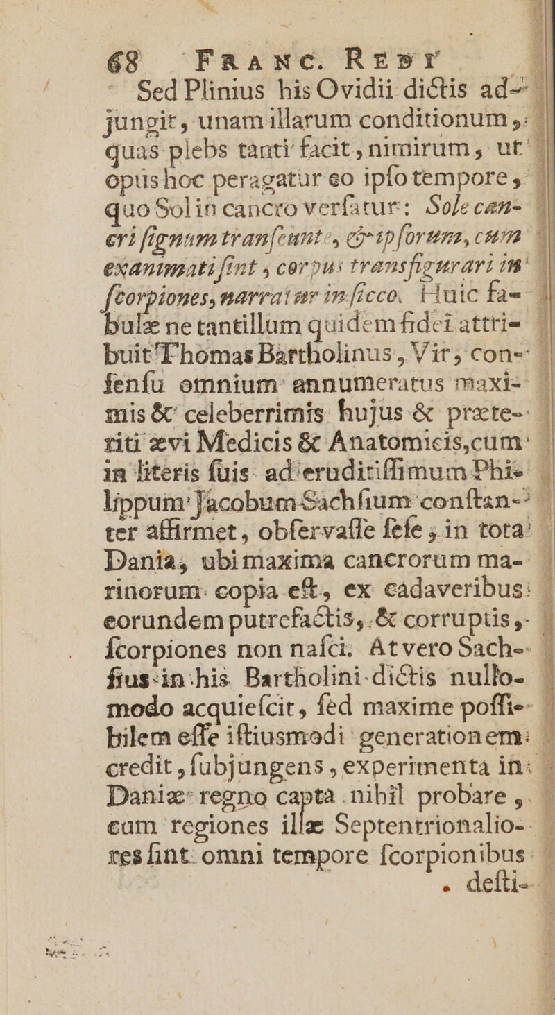 bh y5 6$ Fnaxwc Rrsr — 1 pA Za * SedPlinius his Ovidii dictis ad— jungit, unamillarum conditionum ,. quas plebs tanti facit, nimirum , ut 1| optishoc peragatur eo ipfo tempore ,' | quo Solin cancro verfarur: Solecen- | eri fignum tran[cunte, cj ipform, cum. — exanimati fint y corous transpngurari tW féorpiones, narrat ue im[icco. HTaic fae bulz ne tantillum quidem fidet attri- buit'Fhomas Bartholinus, Vir; con- | fenfu omnium annumeratus maxi- | mis &amp; celeberrimis hujus &amp; prate-- ] 3 riti evi Medicis &amp; Anatomicis,cum: | in literis fuis: ad'erudicifimum Phie lippum'Jacobum-Sachfium conftzn-^ ter affirmet, obfervafle fefe jin tota^ Dania, ubimaxima cancrorum ma- | rinorum: copia eft, ex cadaveribus: eorundem putrcfactis,.&amp; corruptis ,- - Ícorpiones non naíci. AtveroSach-. | fiusin:his Bartholini.dictis nullo- | modo acquieícit, fed maxime poffi-- bilem effe iftiusmodi generationem: - credit , füubjungens , experimenta in: - Daniz- regno capta nibil probare ,. - cam regiones illa Septentrionalio-. . defti--