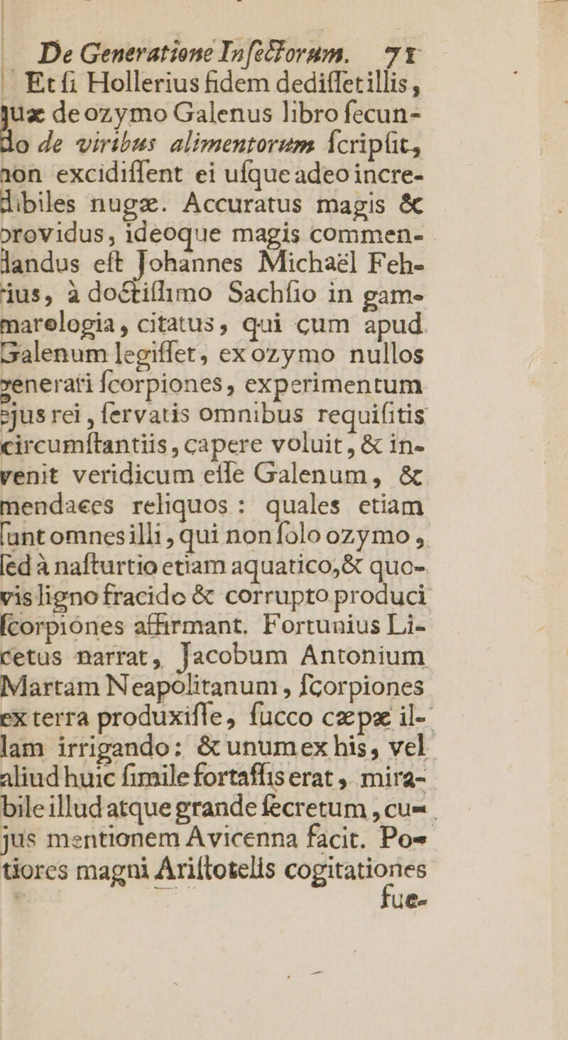 |. Etfi Hollerius fidem dediffetillis, Er deozymo Galenus libro fecun- o de viribus alimentorum Ícripüt, 1»on excidiffent ei ufque adeoincre- dibiles nugz. Accuratus magis &amp; »rovidus, ideoque magis commen- landus eft Johannes Michael Feh- ius, à doctifhmo Sachíio in gam- marelogia, citatus, qui cum apud Galenum ]egiffet, exozymo nullos renerati Ícorpiones, experimentum jus rei , fervatis omnibus requifitis circumítantiis , capere voluit, &amp; in- venit veridicum eífe Galenum, &amp; mendaees reliquos: quales etiam unt omnesilli , qui non folo ozymo , [ed à nafturtio etiam aquatico,&amp; quo- vislignofracide &amp; corrupto produci Ícorpiónes affirmant. Fortunius Li- cetus narrat, Jacobum Antonium Martam Neapolitanum , fcorpiones ex terra produxifle, fucco cepse il- lam irrigando: &amp; unumex his, vel aliud huic fimile fortaffis erat ,, mira- bileilludatque grande fecretum , cu- jus mentionem Avicenna facit. Po- tiores magni Ariítotelis m | ue-
