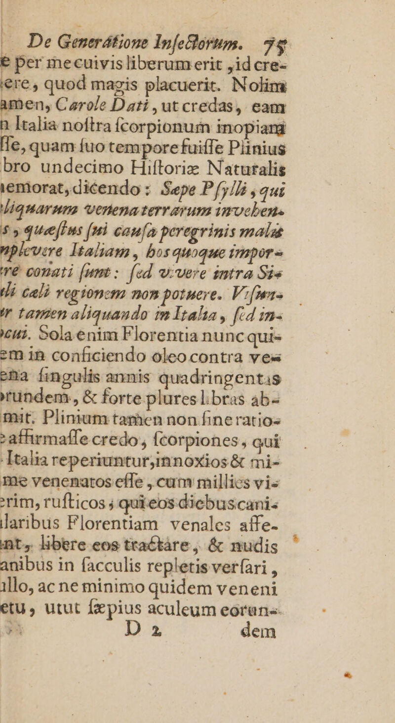 ! (— De Generdtione Infeclorim. 74  per mecuivis liberum erit ,id cre- iere, quod mazis placuerit. Nolim amen, Carole Dati , ut credas, eam n Italia noftra Ícorpionum inopiarg le, quam fuo tempore fuiffe Plinius bro undecimo Hiftoriz Naturalis iemorat, dicendo : Sepe Pfy/]i , qui Jiquarnns venena terrarum imrocben. 55 quecffus (nl caufa peregrinis mala plevire Italiam, bosquoque impor» re conati [umt: [ed w;vere intra Sie Wi Gali vegionem nom potuere. Vi[Wr- 'r tamen aliquando im Itala , [id in- £i. Sola enim Florentia nuncqui- em in conficiendo oleo contra ves ena fingulis annis quadringentis ründem, &amp; forte plures l. bras ab« mit. Plinium tamen non fine ratio- :affirmaffe credo , fcorpiones , qui Italia reperiunturjinnoxios &amp; mi- me venenatos effe , cum millies vis rim, rufticos ; quieos diebus canis laribus Florentiam venales aífe- int, libere eos ttactáre, &amp; nudis anibus in facculis repletis ver(ari , illo, ac ne minimo quidem veneni etu , utut fzepius aculeum eoran«